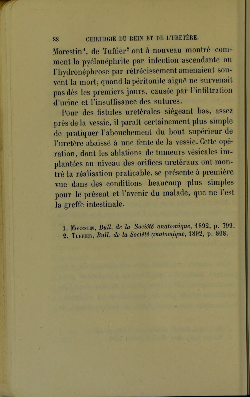 Moreslin*, de Tuffier* ont à nouveau montré com- ment la pyélonéphrite par infection ascendante ou l'hydronéphrose par rétrécissement amenaient sou- vent la mort, quand la péritonite aiguë ne survenait pas dès les premiers jours, causée par l'infiltration d'urine et l'insuffisance des sutures. Pour des fistules uretérales siégeant bas, assez près delà vessie, il parait certainement plus simple de pratiquer l'abouchement du bout supérieur de l'uretère abaissé à une fente de la vessie. Cette opé- ration, dont les ablations de tumeurs vésicales im- plantées au niveau des orifices uretéraux ont mon- tré la réalisation praticable, se présente à première vue dans des conditions beaucoup plus simples pour le présent et l'avenir du malade, que ne l'est la greffe intestinale. 1. MoRESTiN, Bvll. de la Société anatomique, 1892, p. 799. 2. TuFFiER, Bull, de la Société anatomique, 1892, p. 808.