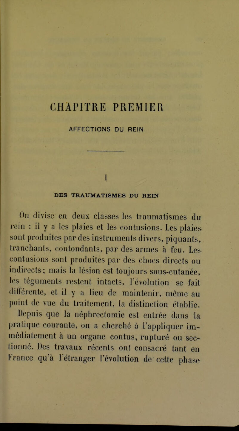 CHAPITRE PREMIER AFFECTIONS DU REIN I DES TRAUMATISMES DU REIN On divise en deux classes les traumatismes du rein : il y a les plaies et les contusions. Les plaies- sont produites par des instruments divers, piquants, tranchants, contondants, par des armes à feu. Les^ contusions sont produites par des chocs directs ou indirects; mais la lésion est toujours sous-cutanée, les téguments restent intacts, l'évolution se fait dilTérente, et il y a lieu de maintenir, même au point de vue du trailement, la distinction établie. Depuis que la néphrectomie est entrée dans la pratique courante, on a cherché à l'appliquer im- médiatement à un organe contus, rupturé ou sec- tionné. Des travaux récents ont consacré tant en France qu'à l'étranger l'évolution de cette phasfv