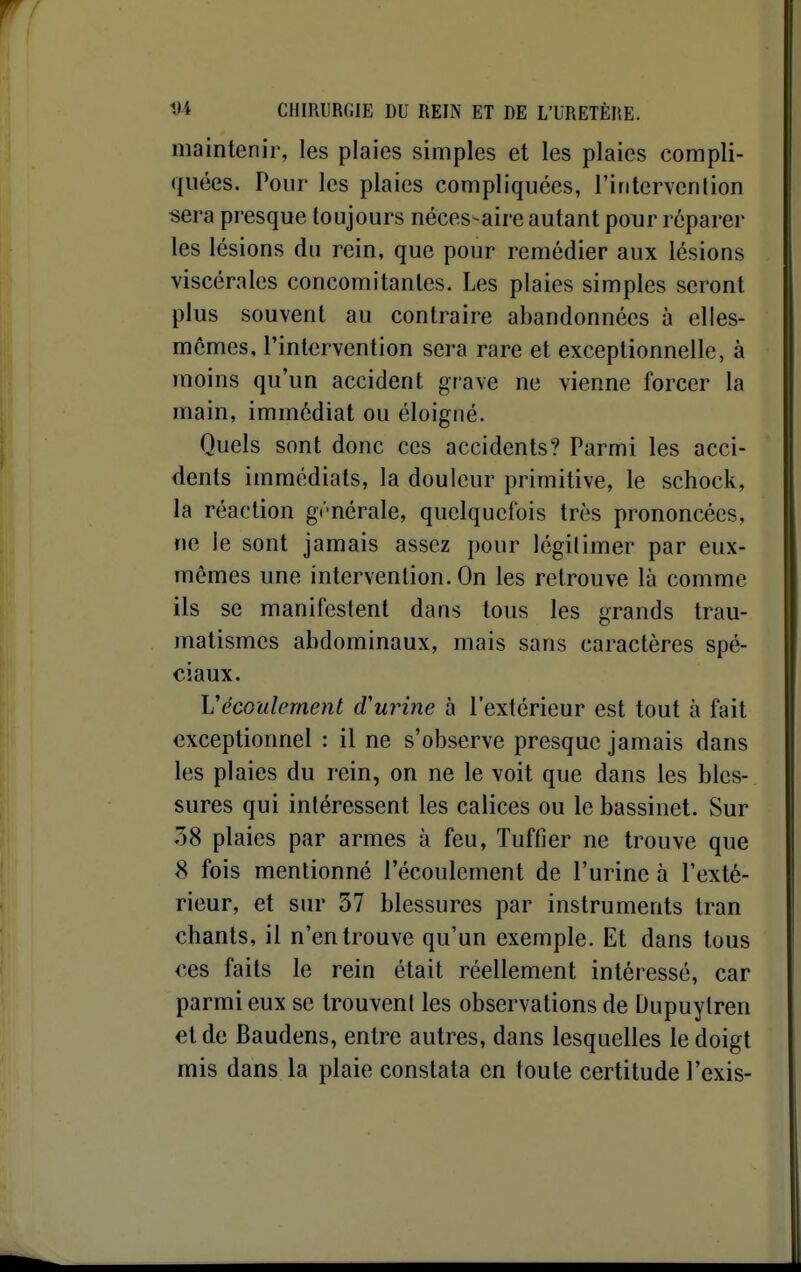 maintenir, les plaies simples et les plaies compli- quées. Pour les plaies compliquées, l'ifitervenlion sera presque toujours néces-aire autant pour réparer les lésions du rein, que pour remédier aux lésions viscérales concomitantes. Les plaies simples seront plus souvent au contraire abandonnées à elles- mêmes, l'intervention sera rare et exceptionnelle, à moins qu'un accident grave ne vienne forcer la main, immédiat ou éloigné. Quels sont donc ces accidents? Parmi les acci- dents immédiats, la douleur primitive, le schock, la réaction générale, quelquefois très prononcées, ne le sont jamais assez pour légilimer par eux- mêmes une intervention. On les retrouve là comme ils se manifestent dans tous les grands trau- matismes abdominaux, mais sans caractères spé- ciaux. VécGulement d'urine à l'extérieur est tout à fait exceptionnel : il ne s'observe presque jamais dans les plaies du rein, on ne le voit que dans les bles- sures qui intéressent les calices ou le bassinet. Sur 58 plaies par armes à feu, Tuffier ne trouve que 8 fois mentionné l'écoulement de l'urine à l'exté- rieur, et sur 37 blessures par instruments Iran chants, il n'en trouve qu'un exemple. Et dans tous ces faits le rein était réellement intéressé, car parmi eux se trouvent les observations de Dupuylren et de Baudens, entre autres, dans lesquelles le doigt mis dans la plaie constata en toute certitude l'exis-