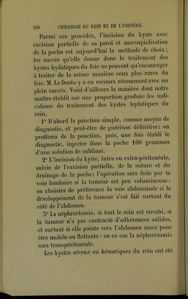 Parmi ces procédés, l'incision du kyste avec excision partielle de sa paroi et marsupialisation de la poche est aujourd'hui la méthode de choix ; les succès qu'elle donne dans le traitement des kystes hydatiquesdu foie ne peuvent qu'encourager à traiter de la même manière ceux plus rares du foie. M. Le Dentu y a eu recours récemment avec un plein succès. Voici d'ailleurs la manière dont notre maître établit sur une proportion graduée les indi- cations du traitement des kystes hydatiques du rein. r D'abord la ponction simple, comme moyen de diagnostic, et peut-être de guérison définitive; on profilera de la ponction, puis, une fois établi le diagnostic, injecter dans la poche 100 grammes d'une solution de sublimé. 2° L'incision du kyste, intra ou extra-péritonéale, suivie de l'excision partielle, de la suture et du drainage de la poche; l'opération sera faite par la Yoie lombaire si la tumeur est peu volumineuse : on choisira de préférence la voie abdominale si le développement de la tumeur s'est fait surtout du côté de l'abdomen. 5° La néphrectomie, si tout le rein est envahi, si la tumeur n'a pas contracté d'adhérences solides, et surtout si elle pointe vers l'abdomen assez pour être mobile ou flottante ; en ce cas la néphrectomie sera transpéritonéale. Les kystes séreux ou hématiques A\i rein ont été
