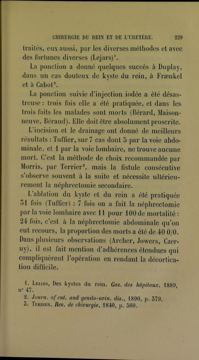 Irailés, eux aussi, par les diverses mélhodes et avec des fortunes diverses (Lejars)*. La ponction a donné quelques succès à Duplay, dans un cas douteux de kyste du rein, à Frœnkel et à Cabot. La ponction suivie d'injection iodée a été désas- treuse : trois fois elle a été pratiquée, et dans les trois faits les malades sont morts (Bérard, Maison- neuve, Béraud). Elle doit être absolument proscrite. L'incision et le drainage ont donné de meilleurs résultats : Tuffier, sur 7 cas dont 5 par la voie abdo- minale, et 1 par la voie lombaire, ne trouve aucune mort. C'est la méthode de choix recommandée par Morris, par Terrier', mais la fistule consécutive s'observe souvent à la suite et nécessite ultérieu- rement la néphrectomie secondaire. L'ablation du kyste et du rein a été pratiquée 51 fois (Tuffier) : 7 fois on a fait la néphrectomie par la voie lombaire avec 11 pour 100 de mortalité : 24 fois, c'est à la néphrectomie abdominale qu'on eut recours, la proportion des morts a été de 40 0/0. Dans plusieurs observations (Archer, Jowers, Czer- ny), il est fait mention d'adhérences étendues qui compliquèrent l'opération en rendant la décortica- tion diflicile. 1. Lejaks, Des l<ystes du rein. Gaz. des hôpitaux, 1889. 11° 47. 2J. Juurn. of eut. and genilo-unn. dis., 1890, p. 379, 5. Tkrriek. Rev. de chirurgie, 1840, p. 560.