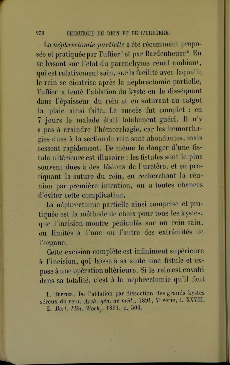 La néphrectomie partielle a été récemment propo- sée et pratiquée par Tufficr* et par Bardenheuer. En se basant sur l'état du parenchyme rénal ambiant, qui est relativement sain, sur la facilité avec laquelle le rein se cicatrise après la néphrectomie partielle, Tuffier a tenté l'ablation du kyste en le disséquant dans l'épaisseur du rein et en suturant au calgut la plaie ainsi faite. Le succès fut complet : en 7 jours le malade était totalenient guéri. Il n'y a pas à craindre l'hémorrhagie, car les hémorrha- gies dues à la section du rein sont abondantes, mais cessent rapidement. De même le danger d'une fis- tule ultérieure est illusoire : les fistules sont le plus souvent dues à des lésions de l'uretère, et en pra- tiquant la suture du rein, en recherchant la réu- nion par première intention, on a toutes chances d'éviter cette complication. La néphrectomie partielle ainsi comprise et pra- tiquée est la méthode de choix pour tous les kysles, que l'incision montre pédiculés sur un rein sain, ou limités à l'une ou l'autre des extrémités de l'organe. Cette excision complète est infiniment supérieure à l'incision, qui laisse à sa suite une fistule et ex- pose à une opération ultérieure. Si le rein est envahi dans sa totalité, c'est à la néphrectomie qu'il faut 1. Tuffier, De l'ablation par dissection des grands kystes séreux du rein. Arch. gén. de méd., 1891, 7 série, t. XXVIII. 2. Berl. klin. Woch., ISDl, p. 500.