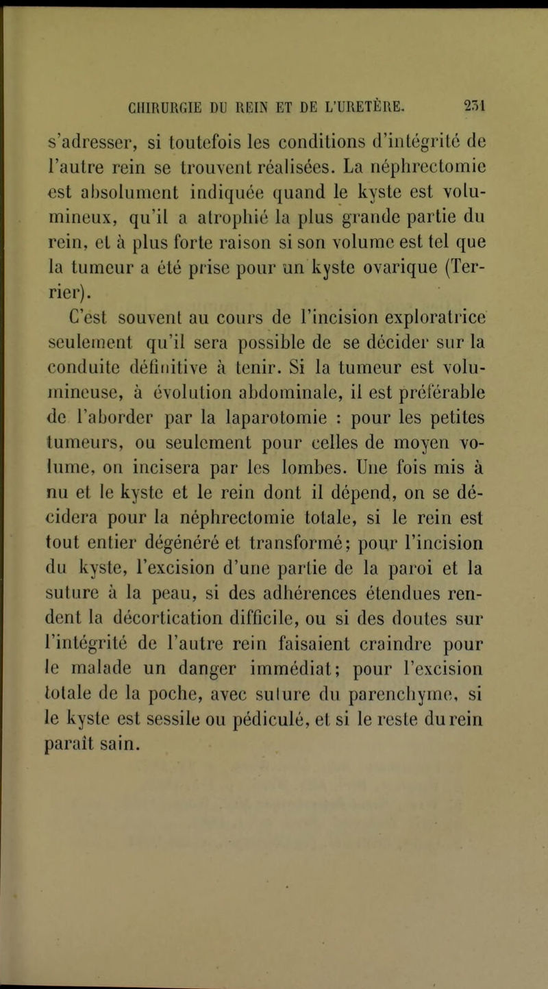 s'adresser, si toutefois les conditions d'intégrité de l'autre rein se trouvent réalisées. La néphrectomie est absolument indiquée quand le kyste est volu- mineux, qu'il a atrophié la plus grande partie du rein, et à plus forte raison si son volume est tel que la tumeur a été prise pour un kyste ovarique (Ter- rier). C'est souvent au cours de l'incision exploratrice seulement qu'il sera possible de se décider sur la conduite définitive à tenir. Si la tumeur est volu- mineuse, à évolution abdominale, il est préférable de l'aborder par la laparotomie : pour les petites tumeurs, ou seulement pour celles de moyen vo- lume, on incisera par les lombes. Une fois mis à nu et le kyste et le rein dont il dépend, on se dé- cidera pour la néphrectomie totale, si le rein est tout entier dégénéré et transformé; pour l'incision du kyste, l'excision d'une partie de la paroi et la suture à la peau, si des adhérences étendues ren- dent la décortication difficile, ou si des doutes sur l'intégrité de l'autre rein faisaient craindre pour le malade un danger immédiat; pour l'excision totale de la poche, avec sulure du parenchyme, si le kyste est sessile ou pédicule, et si le reste du rein paraît sain.