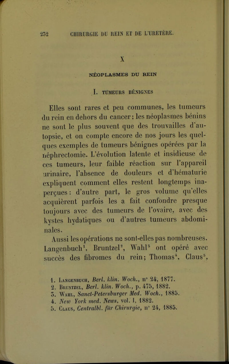 X NÉOPLASMES DU REIN I. TUMEURS BÉ.MGXES Elles sont rares et peu communes, les tumeurs du rein en dehors du cancer; les néoplasmes bénins ne sont le plus souvent que des trouvailles d'au- topsie, et on compte encore de nos jours les quel- ques exemples de tumeurs bénignes opérées par la nèphrectomie. L'évolution latente et insidieuse de ces tumeurs, leur faible réaction sur l'appareil arinaire, l'absence de douleurs et d'hématurie expliquent comment elles restent longtemps ina- perçues : d'autre part, le gros volume qu'elles acquièrent parfois les a fait confondre presque toujours avec des tumeurs de l'ovaire, avec des kystes hydatiques ou d'autres tumeurs abdomi- nales. Aussi les opérations ne sont-elles pas nombreuses. LangenbuchS BruntzeP, WahP ont opéré avec succès des fibromes du rein; Thomas*, Claus% •1. Langknbuch, Berl. klin. Woch., n° 24, 1877. 2. Bruntzel, Berl. klin. Woch., p. 475,1882. 5. Wahl, Sand-Pelevsburger Med. Woch., 1885. 4. New York med. News, vol. I, 1882. 5. Claus, Ceniralbl. fiir Chmmjie, n 24, 1885.