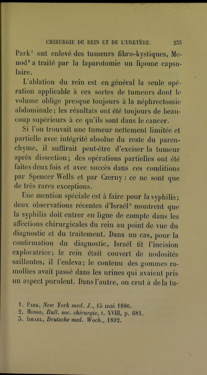 Park' ont enlevé des tumeurs fibro-kystiques, M(t- nod^a traité par la laparotomie un lipome capsu- laire. L'ablation du rein est en général la seule opé- ration applicable à ces sortes de tumeurs dont le volume oblige presque toujours à la néphrectomie abdominale; les résultais ont été toujours de beau- coup supérieurs à ce qu'ils sont dans le cancer. Si l'on trouvait une tumeur nettement limitée et partielle avec intégrité absolue du reste du paren- chyme, il suffirait peut-être d'exciser la tumeur après dissection; des opérations partielles ont été laites deux fois et avec succès dans ces conditions par Spencer Wells et par Czerny : ce ne sont que de très rares exceptions. Une mention spéciale est à l'aire pour la syphilis; deux observations récentes d'IsraëP montrent que la syphilis doit entrer en ligne de compte dans les affections chirurgicales du rein au point de vue du diagnostic et du traitement. Dans un cas, pour la conlirmation du diagnoslic, Israël fit l'incision exploratrice; le rein était couvert de nodosités saillantes, il l'enleva; le contenu des gommes ra- mollies avait passé dans les urines qui avaient pris un aspect purulent. Dans l'autre, on crut à delà tu- ■1. Park, New York med. J., 15 mai 1886. 2. MoNOD, Bull. soc. chirurijie, t. XVIJI, p. G81. 5. 1&R\EL, Deutsche med. Woch., iSd'I.