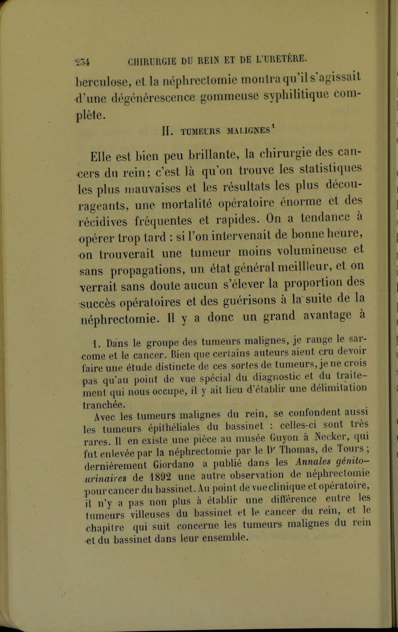 berculose, et la néphreclomic montra qu'il s'agissait d'une dégénérescence gommeuse syphilitique com- plète. II. TUMELRS MALIGNES* Elle est bien peu brillante, la chirurgie des can- cers du rein; c'est là qu'on trouve les statistiques les plus mauvaises et les résultats les plus décou- rageants, une mortalité opératoire énorme et des récidives fréquentes et rapides. On a tendance à opérer trop tard : si l'on intervenait de bonne heure, on trouverait une tumeur moins volumineuse et sans propagations, un état général meilUcur, et on verrait sans doute aucun s'élever la proportion des succès opératoires et des guérisons à la suite de la néphrectomie. Il y a donc un grand avantage à 1. Dans le groupe des tumeurs malignes, je range le sar- come et le cancer. Bien que cerlains auteurs aient cru devoir faire une étude distincte de ces sortes de tumeurs, je ne crois pas qu'au point de vue spécial du diagnostic et du traite- ment qui nous occupe, il y ait lieu d'établir une délimitation tranchée. r ^ . Avec les tumeurs malignes du rein, se contondent aussi les tumeurs épilhéliales du bassinet : celles-ci sont très rares II en existe une pièce au musée Guyon à iNecker, qui fut enlevée par la néphrectomie par le Thomas, de Tours ; dernièrement Giordano a publié dans les Annales génito- Mri7iaires de 1892 une autre observation de néphrectomie pour cancer du bassinet. Au point de vue clinique et opératoire, il n'y a pas non plus à établir une diflerence entre les tumeurs villeuses du bassinet et le cancer du rein, et le chapitre qui suit concerne les tumeurs malignes du rein •€t du bassinet dans leur ensemble.
