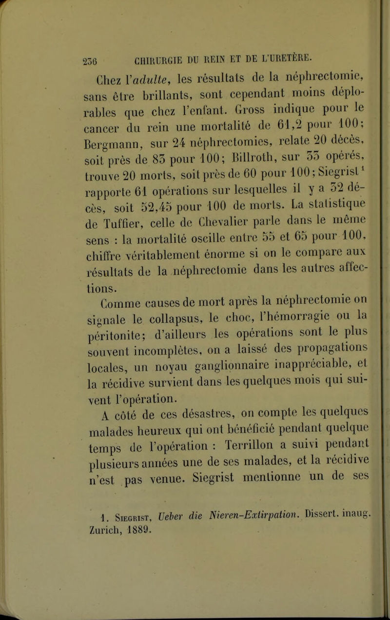 Chez Vadulte, les résultats de la néphrectomic, sans être brillants, sont cependant moins déplo- rables que chez l'enfant. Gross indique pour le cancer du rein une mortalité de 61,'i pour 100; Bergmann, sur 24 néphrectomies, relate 20 décès, soit^prés de 83 pour 100; Billroth, sur 33 opérés, trouve 20 morts, soit près de 60 pour 100 ; Siegrist * rapporte 61 opérations sur lesquelles il y a 52 dé- cès, soit 52,45 pour 100 de morts. La statistique de Tufiîer, celle de Chevalier parle dans le môme sens : la mortalité oscille entre 55 et 65 pour 100, chiffre véritablement énorme si on le compare aux résultats de la néphrectomic dans les autres affec- tions. Comme causes de mort après la néphrectomic on signale le collapsus, le choc, l'hémorragie ou la péritonite; d'ailleurs les opérations sont le plus souvent incomplètes, on a laissé des propagations locales, un noyau ganglionnaire inappréciable, et la récidive survient dans les quelques mois qui sui- vent l'opération. A côté de ces désastres, on compte les quelques malades heureux qui ont bénéficié pendant quelque temps de l'opération : Terrillon a suivi pendant plusieurs années une de ses malades, et la récidive n'est pas venue. Siegrist mentionne un de ses i. Siegrist, Ueher die meren-Extirpation- Dissert, inaiig. Zuricli, 1889.