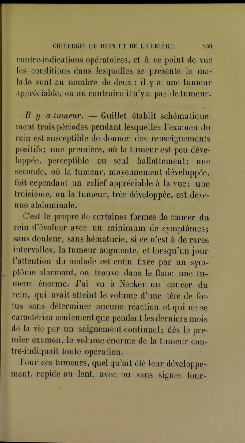 contre-indicalions opératoires, et à ce point de vue les conditions dans lesquelles se présente le ma- lade sont au nombre de deux : il y a une tumeur appréciable, ou au contraire il n'y a pas de tumeur. Il y a tumeur. — Guillet établit schématique- ment trois périodes pendant lesquelles l'examen du rein est susceptible de donner des renseignements positifs; une première, où la tumeur est peu déve- loppée, perceptible au seul ballottement; une seconde, où la tumeur, moyennement développée, lait cependant un relief appréciable à la vue; une Iroisièirie, où la tumeur, très développée, est deve- nue abdominale. C'est le propre de certaines formes de cancer du rein d'évoluer avec un minimum de symptômes; sans douleur, sans hématurie, si ce n'est à de rares intervalles, la tumeur augmente, et lorsqu'un jour l'attention du malade est enfin fixée par un sym- ptôme alarmant, on trouve dans le flanc une tu- meur énorme. J'ai vu à Necker un cancer du rein, qui avait atteint le volume d'une tête de fœ- tus sans déterminer aucune réaction et qui ne se caractérisa seulement que pendant les derniers mois de la vie par un saignement continuel; dès le pre- mier examen, le volume énorme de la tumeur con- tre-indiquait toute opération. Pour ces tumeurs, quel qu'ait été leur développe- ment, rapide ou lent, avec ou sans signes fonc-