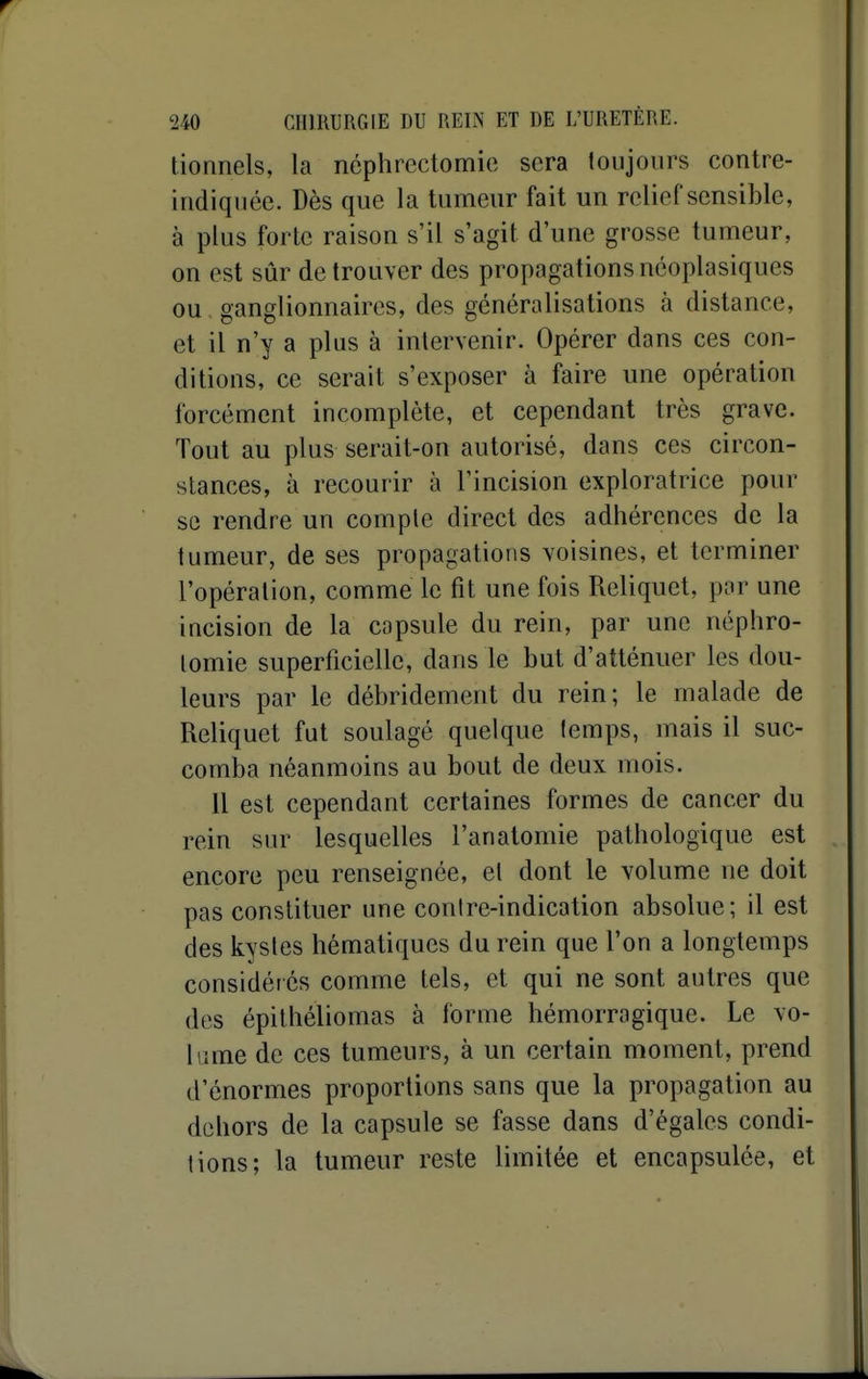 tionnels, la néphrcctomie sera toujours contre- indiquée. Dès que la tumeur fait un relief sensible, à plus forte raison s'il s'agit d'une grosse tumeur, on est sûr de trouver des propagations néoplasiques ou ganglionnaires, des généralisations à distance, et il n'y a plus à intervenir. Opérer dans ces con- ditions, ce serait s'exposer à faire une opération forcément incomplète, et cependant très grave. Tout au plus serait-on autorisé, dans ces circon- stances, à recourir à l'incision exploratrice pour se rendre un compte direct des adhérences de la tumeur, de ses propagations voisines, et terminer l'opération, comme le fit une fois Reliquet, par une incision de la capsule du rein, par une néphro- lomie superficielle, dans le but d'atténuer les dou- leurs par le débridement du rein; le malade de Reliquet fut soulagé quelque lemps, mais il suc- comba néanmoins au bout de deux mois. il est cependant certaines formes de cancer du rein sur lesquelles l'anatomie pathologique est encore peu renseignée, et dont le volume ne doit pas constituer une conire-indication absolue; il est des kystes hématiqucs du rein que l'on a longtemps considérés comme tels, et qui ne sont autres que des épithéliomas à forme hémorragique. Le vo- lume de ces tumeurs, à un certain moment, prend d'énormes proportions sans que la propagation au dehors de la capsule se fasse dans d'égales condi- tions; la tumeur reste limitée et encapsulée, et