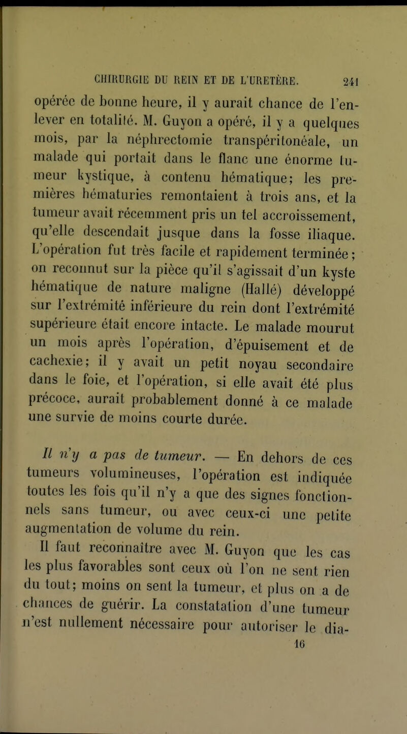 opérée de bonne heure, il y aurait chance de l'en- lever en totalilé. M. Guyon a opéré, il y a quelques mois, par la néphrectomie transpéritonéale, un malade qui portait dans le flanc une énorme tu- meur kystique, à contenu hématique; les pre- mières hématuries remontaient à trois ans, et la tumeur avait récemment pris un tel accroissement, qu'elle descendait jusque dans la fosse iliaque. L'opération fut très facile et rapidement terminée; on reconnut sur la pièce qu'il s'agissait d'un kyste hématique de nature maligne (Hallé) développé sur l'extrémité inférieure du rein dont l'extrémité supérieure était encore intacte. Le malade mourut un mois après l'opération, d'épuisement et de cachexie; il y avait un petit noyau secondaire dans le foie, et l'opération, si elle avait été plus précoce, aurait probablement donné à ce malade une survie de moins courte durée. // ny a pas de tumeur. — En dehors de ces tumeurs volumineuses, l'opération est indiquée toutes les fois qu'il n'y a que des signes fonction- nels sans tumeur, ou avec ceux-ci une petite augmentation de volume du rein. Il faut reconnaître avec M. Guyon que les cas les plus favorables sont ceux où l'on ne sent rien du tout; moins on sent la tumeur, et plus on a de cliances de guérir. La constatation d'une tumeur n'est nullement nécessaire pour autoriser le dia- 16