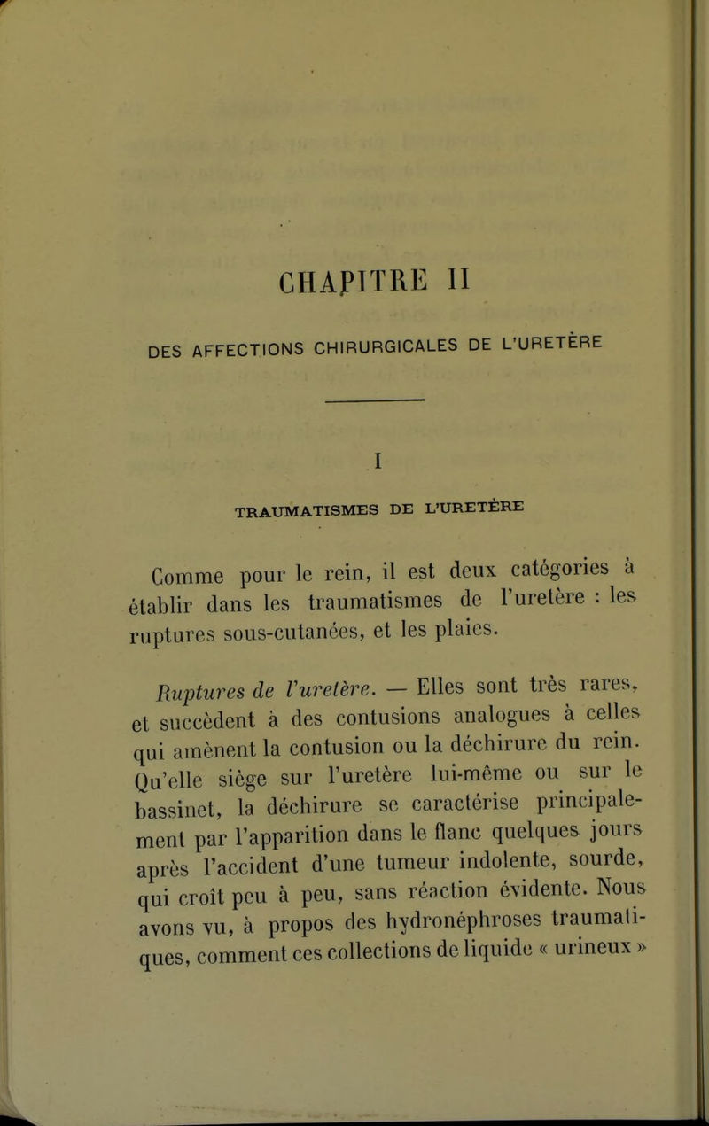 CHAPITRE II DES AFFECTIONS CHIRURGICALES DE L'URETÈRE TRAUMATISMES DE L'URETÈRE Gomme pour le rein, il est deux catégories à établir dans les traumatismes de l'uretère : les ruptures sous-cutanées, et les plaies. Ruptures de Vuretère. — Elles sont très rares, et succèdent à des contusions analogues à celles qui amènent la contusion ou la déchirure du rein. Qu'elle siège sur l'uretère lui-même ou sur le bassinet, la déchirure se caractérise principale- ment par l'apparition dans le flanc quelques jours après l'accident d'une tumeur indolente, sourde, qui croit peu à peu, sans réaction évidente. Nous avons vu, à propos des hydronéphroses traumali- ques, comment ces collections de liquide « urineux »
