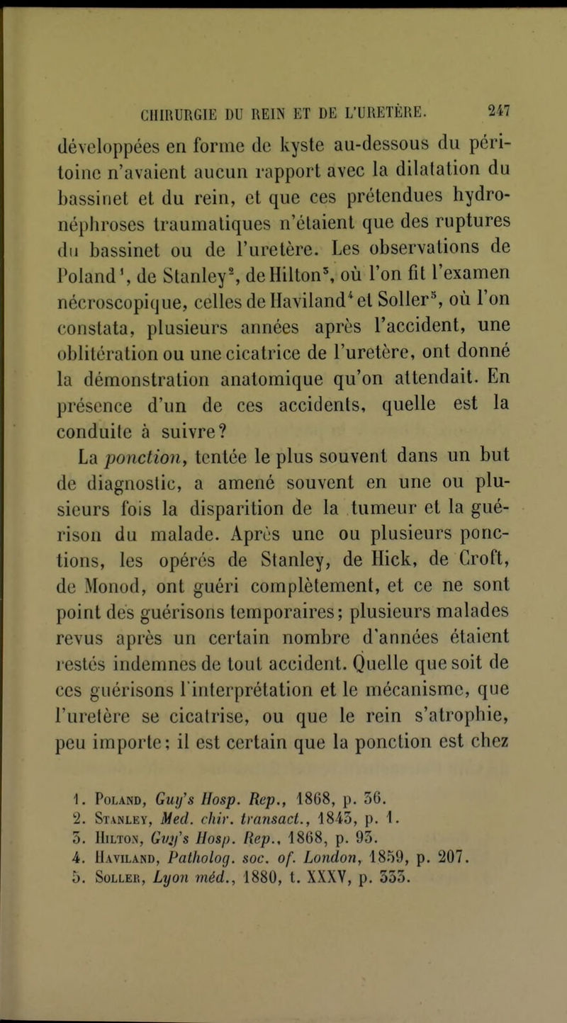 développées en forme de kyste au-dessous du péri- toine n'avaient aucun rapport avec la dilatation du bassinet et du rein, et que ces prétendues hydro- néphroses Iraumatiques n'étaient que des ruptures du bassinet ou de l'uretère. Les observations de Poland', de Stanley-, de Hilton', où l'on fit l'examen nécroscopique, celles deHaviland^el Soller^ où l'on constata, plusieurs années après l'accident, une oblitération ou une cicatrice de l'uretère, ont donné la démonstration anatomique qu'on attendait. En présence d'un de ces accidents, quelle est la conduite à suivre? La ponction, tentée le plus souvent dans un but de diagnostic, a amené souvent en une ou plu- sieurs fois la disparition de la tumeur et la gué- rison du malade. Après une ou plusieurs ponc- tions, les opérés de Stanley, de Hick, de Croft, de Monod, ont guéri complètement, et ce ne sont point des guérisons temporaires; plusieurs malades revus après un certain nombre d'années étaient restés indemnes de tout accident. Quelle que soit de ces guérisons l interprétation et le mécanisme, que l'uretère se cicatrise, ou que le rein s'atrophie, peu importe; il est certain que la ponction est chez 1. PoLAND, Guf/s Hosp. Rep., 1868, p. 56. 2. Stanlev, Med. chir. transact., 1843, p. 1. 5. Hilton, Gv^fs Hosp. Rep., 1868, p. 93. 4. Uaviland, Patholog. soc. of. London, 1859, p. 207. 5. SoLLER, Lyon méd., 1880, t. XXXV, p. 335.