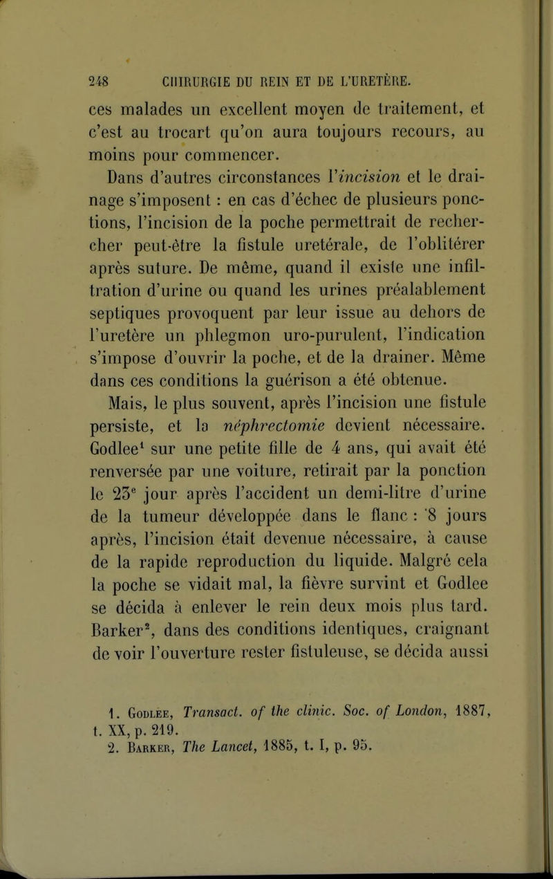 ces malades un excellent moyen de traitement, et c'est au trocart qu'on aura toujours recours, au moins pour commencer. Dans d'autres circonstances Vincision et le drai- nage s'imposent : en cas d'échec de plusieurs ponc- tions, l'incision de la poche permettrait de recher- cher peut-être la fistule uretérale, de l'oblitérer après suture. De même, quand il existe une infil- tration d'urine ou quand les urines préalablement septiques provoquent par leur issue au dehors de l'uretère un phlegmon uro-purulent, l'indication s'impose d'ouvrir la poche, et de la drainer. Même dans ces conditions la guérison a été obtenue. Mais, le plus souvent, après l'incision une fistule persiste, et la ncphrectomie devient nécessaire. Godlee* sur une petite fille de 4 ans, qui avait été renversée par une voiture, retirait par la ponction le 23® jour après l'accident un demi-litre d'urine de la tumeur développée dans le flanc : 8 jours après, l'incision était devenue nécessaire, à cause de la rapide reproduction du liquide. Malgré cela la poche se vidait mal, la fièvre survint et Godlee se décida à enlever le rein deux mois plus tard. Barker% dans des conditions identiques, craignant de voir l'ouverture rester fisluleuse, se décida aussi 1. Godlee, Transad. of the clinic. Soc. of London, 1887, t. XX, p. 219. 2. Barker, The Lancet, 1885, l. I, p. 95.