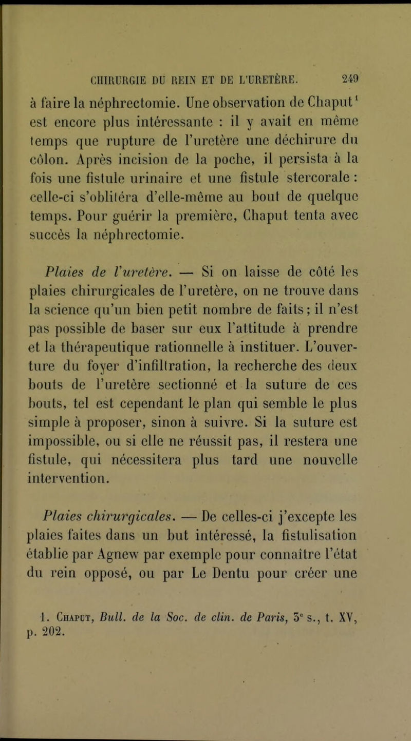 à faire la néphrectomie. Une observation de Chapiit' est encore plus intéressante : il y avait en même temps que rupture de l'uretère une déchirure du colon. x\près incision de la poche, il persista à la fois une fistule urinaire et une fistule stercorale : celle-ci s'oblitéra d'elle-même au bout de quelque temps. Pour guérir la première, Chaput tenta avec succès la néphrectomie. Plaies de Vuretère. — Si on laisse de côté les plaies chirurgicales de l'uretère, on ne trouve dans la science qu'un bien petit nombre de faits; il n'est pas possible de baser sur eux l'attitude à prendre et la thérapeutique rationnelle à instituer. L'ouver- ture du foyer d'infiltration, la recherche des deux bouts de l'uretère sectionné et la suture de ces bouts, tel est cependant le plan qui semble le plus simple à proposer, sinon à suivre. Si la suture est impossible, ou si elle ne réussit pas, il restera une fistule, qui nécessitera plus tard une nouvelle intervention. Plaies chirurgicales. — De celles-ci j'excepte les plaies faites dans un but intéressé, la fistulisation établie par Agnew par exemple pour connaître l'état du rein opposé, ou par Le Dentu pour créer une 1. Chapct, Bull, de la Soc. de clin, de Paris, 5 s., t. XV,