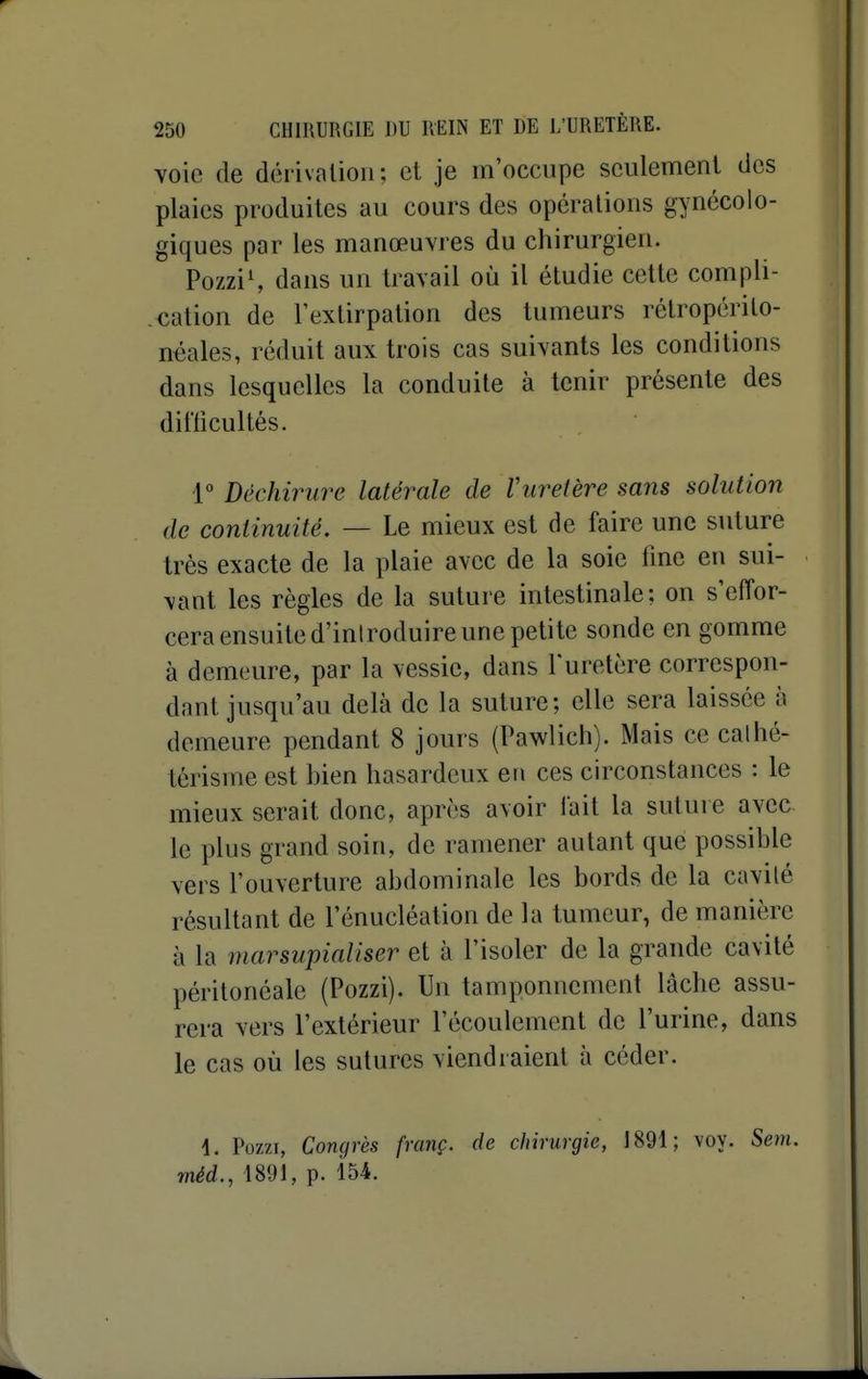voie de dérivation; et je m'occupe seulement des plaies produites au cours des opérations gynécolo- giques par les manœuvi es du chirurgien. PozziS dans un travail où il étudie cette compli- cation de l'extirpation des tumeurs rélropérito- néales, réduit aux trois cas suivants les conditions dans lesquelles la conduite à tenir présente des difficultés. 1 Déchirure latérale de Vuretère sans solution de continuité. — Le mieux est de faire une suture très exacte de la plaie avec de la soie fine en sui- vant les règles de la suture intestinale: on s'effor- cera ensuite d'inlroduire une petite sonde en gomme à demeure, par la vessie, dans l'uretère correspon- dant jusqu'au delà de la suture; elle sera laissée à demeure pendant 8 jours (Pawlich). Mais ce cathé- tôrisme est bien hasardeux en ces circonstances : le mieux serait donc, après avoir fait la suture avec le plus grand soin, de ramener autant que possible vers l'ouverture abdominale les bords de la cavité résultant de l'énucléation de la tumeur, de manière à la marsupialiser et à l'isoler de la grande cavité péritonéale (Pozzi). Un tamponnement lâche assu- rera vers l'extérieur l'écoulement de l'urine, dans le cas où les sutures viendraient à céder. 4. Pozzi, Congrès franç. de chirurgie, 1891; voy. Sem. méd., 1891, p. 154.