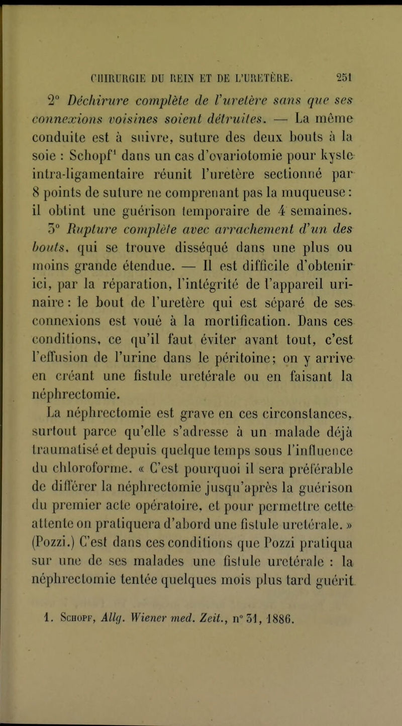 2° Déchirure complète de Vuretère sans que ses connexions voisines soient détruites. — La même conduite est à suivre, suture des deux ])Ouls à la soie : Schopf ' dans un cas d'ovariotomie pour kysle intra-ligamentaire réunit l'uretère sectionné par 8 points de suture ne comprenant pas la muqueuse : il obtint une guérison temporaire de 4 semaines. 5° Rupture complète avec arrachement d'un des Ifotits, qui se trouve disséqué dans une plus ou moins grande étendue. — Il est difficile d'obtenir ici, par la réparation, l'intégrité de l'appareil uri- naire : le bout de l'uretère qui est séparé de ses connexions est voué à la mortification. Dans ces conditions, ce qu'il faut éviter avant tout, c'est l'effusion de l'urine dans le péritoine; on y arrive en créant une fistule uretérale ou en faisant la néphrectomie. La néphrectomie est grave en ces circonstances, surtout parce qu'elle s'adiesse à un malade déjà traumatisé et depuis quelque temps sous l'influence du chloroforme. « C'est pourquoi il sera préférable de différer la néphrectomie jusqu'après la guérison (lu premier acte opératoire, et pour permettre cette attente on pratiquera d'abord une fistule uretérale. » (Pozzi.) C'est dans ces conditions que Pozzi pratiqua sur une de ses malades une fistule uretérale : la néphrectomie tentée quelques mois plus tard guérit 1, ScuoPF, Alhj. Wiener med. Zeit., n51, 1886.