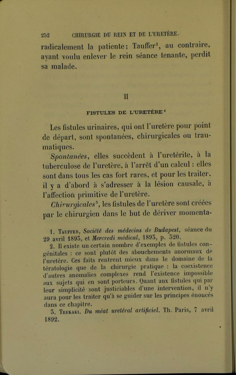 radicalement la patiente; Tauffer*, au contraire, ayant voulu enlever le rein séance tenante, perdit sa malade. FISTULES DE L'URETÈRE* Les fistules urinaires, qui ont l'uretère pour point de départ, sont spontanées, chirurgicales ou trau- matiques. Spontanées, elles succèdent à l'uretérite, à la tuberculose de l'uretère, à l'arrêt d'un calcul : elles sont dans tous les cas fort rares, et pour les traiter, il y a d'abord à s'adresser à la lésion causale, à l'affection primitive de l'uretère. Chv'ur(jicales\ les fistules de l'uretère sont créées par le chirurgien dans le but de dériver momenta- 1. Tauffer, Société des médecins de Budapest, séance du 29 avril 1893, et Mercredi médical, 1893, p. 520. 2. II existe un certain nombre d'exemples de fistules con- génitales : ce sont plutôt des abouchements anormaux de l'uretère. Ces faits rentrent mieux dans le domaine de la tératologie que de la chirurgie pratique : la coexistence d'autres anomalies complexes rend l'existence impossible aux sujets qui en sont porteurs. Quant aux iistules qui par leur simplicité sont justiciables d'une intervention, il n'y aura pour les traiter qu'à se guider sur les principes énoncés dans ce chapitre. 5, Trekaki. Du méat uretéral artificiel. Th. Paris, 7 avril 1892.