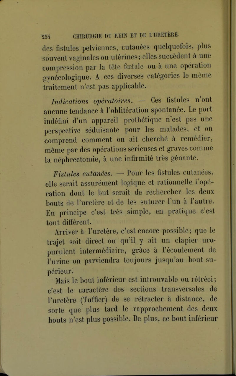 des fistules pelviennes, cutanées quelquefois, plus souvent vaginales ou utérines; elles succèdent à une compression par la tôle fœtale ou à une opération gynécologique. A ces diverses catégories le même traitement n'est pas applicable. Indications opératoires. — Ces fistules n'ont aucune tendance à l'oblitération spontanée. Le port indéfini d'un appareil prothétique n'est pas une perspective séduisante pour les malades, et on comprend comment on ait cherché à remédier, même par des opérations sérieuses et graves comme la néphrectomie, à une infirmité très gênante. Fistules cutanées. — Pour les fistules cutanées, elle serait assurément logique et rationnelle l'opé- ration dont le but serait de rechercher les deux bouts de l'urelère et de les suturer l'un à l'autre. En principe c'est très simple, en pratique c'est tout différent. Arriver à l'uretère, c'est encore possible; que le trajet soit direct ou qu'il y ait un clapier uro- purulent intermédiaire, grâce à l'écoulement de l'urine on parviendra toujours jusqu'au bout su- périeur. Mais le bout inférieur est introuvable ou rétréci; c'est le caractère des sections transversales de l'uretère (Tuffier) de se rétracter à distance, de sorte que plus tard le rapprochement des deux bouts n'est plus possible. De plus, ce bout inférieur