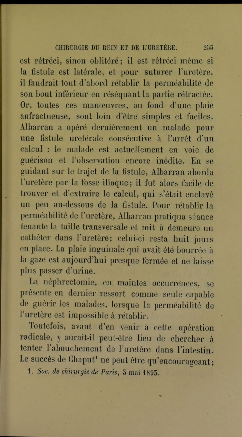 est rétréci, sinon oblitéré; il est rétréci même si la fistule est latérale, et pour suturer l'uretère, il faudrait tout d'abord rétablir la perméabilité de son bout inférieur en réséquant la partie rétraclée. Or, toutes ces manœuvres, au fond d'une plaie anfractueuse, sont loin d'être simples et faciles. Albarran a opéré dernièrement un malade pour une fistule uretérale consécutive à l'arrêt d'un calcul : le malade est actuellement en voie de guérison et l'observation encore inédite. En se guidant sur le trajet de la fistule, Albarran aborda l'uretère par la fosse iliaque; il fut alors facile de trouver et d'extraire le calcul, qui s'était enclavé un peu au-dessous de la fistule. Pour rétablir la perméabilité de l'uretère, Albarran pratiqua séance tenante la taille transversale et mit à demeure un cathéter dans l'uretère; celui-ci resta huit jours en place. La plaie inguinale qui avait été bourrée à la gaze est aujourd'hui presque fermée et ne laisse plus passer d'urine. La néphrcctomie, en maintes occurrences, se présente en dernier ressort comme seule capable de guérir les malades, lorsque la perméabilité de l'uretère est impossible à rétablir. Toutefois, avant d'en venir à cette opération radicale, y aurait-il peut-être lieu de chercher à tenter l'abouchement de l'uretère dans l'intestin. Le succès de Cliaput* ne peut être qu'encourageant; 1. Soc. de chirurgie de Paris, 3 mai 1893.