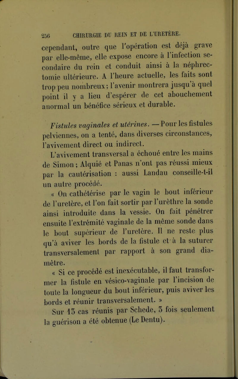 cependant, outre que l'opération est déjà grave par elle-même, elle expose encore à l'infection se- condaire du rein et conduit ainsi à la néphrec- tomie ultérieure. A l'heure actuelle, les faits sont trop peu nombreux; l'avenir montrera jusqu'à quel point il y a lieu d'espérer de cet abouchement anormal un bénéfice sérieux et durable. Fistules vaginales et utérines. — Pour les fistules pelviennes, on a tenté, dans diverses circonstances, l'avivement direct ou indirect. L'avivement transversal a échoué entre les mains de Simon ; Alquié et Panas n'ont pas réussi mieux par la cautérisation : aussi Landau conseille-t-il un autre procédé. « On cathétérise par le vagin le bout inférieur de l'uretère, et l'on fait sortir par l'urèthre la sonde ainsi introduite dans la vessie. On fait pénétrer ensuite l'extrémité vaginale de la même sonde dans le bout supérieur de l'uretère. Il ne reste plus qu'à aviver les bords de la fistule et-à la suturer transversalement par rapport à son grand dia- mètre. « Si ce procédé est inexécutable, il faut transfor- mer la fistule en vésico-vaginale par l'incision de toute la longueur du bout inférieur, puis aviver les bords et réunir transversalement. » Sur 13 cas réunis par Schede, 3 fois seulement la guérison a été obtenue (Le Dentu).