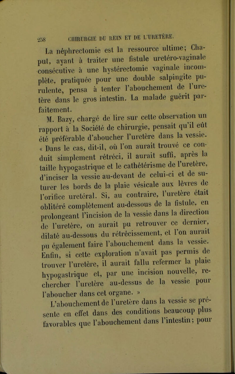 La néphrectomie est la ressource ultime; Clia- pul, ayant à traiter une fistule uretéro-vaginale consécutive à une hystérectomie vaginale incom- plète, pratiquée pour une double salpingite pu- rulente, pensa à tenter l'abouchement de l'ure- tère dans le gros intestin. La malade guérit par- faitement. M. Bazy, chargé de lire sur cette observation un rapport à la Société de chirurgie, pensait qu'il eût été préférable d'aboucher l'uretère dans la vessie. c( Dans le cas, dit-il, où l'on aurait trouvé ce con- duit simplement rétréci, il aurait suffi, après la taille hypogastrique et le cathétérisme de l'uretère, d'inciser la vessie au-devant de celui-ci et de su- turer les bords de la plaie vésicale aux lèvres de l'orifice uretéral. Si, au contraire, l'uretère était oblitéré complètement au-dessous de la fistule, en prolongeant l'incision de la vessie dans la direction de l'uretère, on aurait pu retrouver ce dernier, dilaté au-dessous du rétrécissement, et l'on aurait pu également faire l'abouchement dans la vessie. Enfin, si cette exploration n'avait pas permis de trouver l'uretère, il aurait fallu refermer la plaie hypogastrique et, par une incision nouvelle, re- chercher l'uretère au-dessus de la vessie pour l'aboucher dans cet organe. » L'abouchement de l'uretère dans la vessie se pré- sente en effet dans des conditions beaucoup plus favorables que l'abouchement dans l'intestin; pour