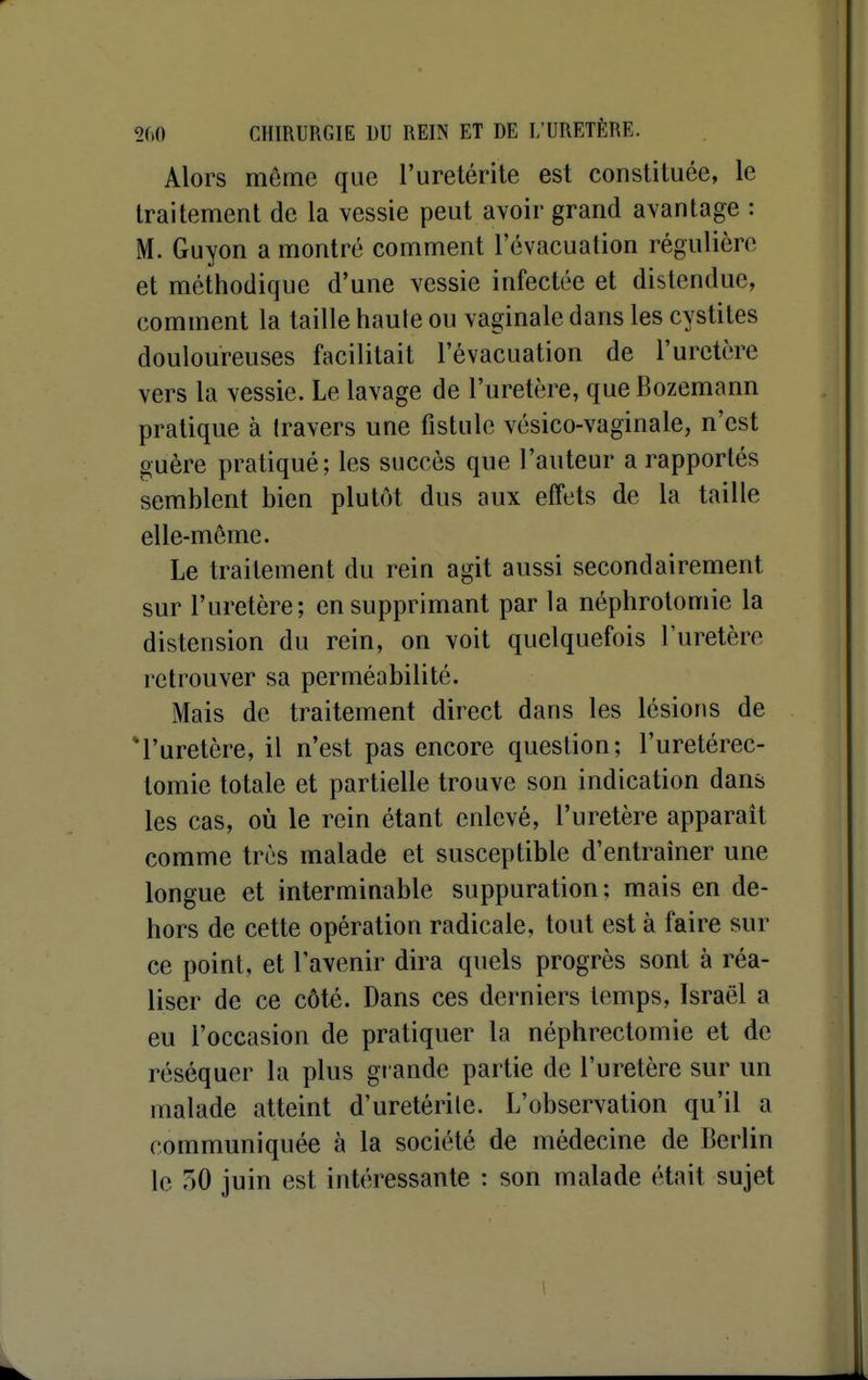 Alors môme que l'uretérile est constituée, le traitement de la vessie peut avoir grand avantage : M. Guyon a montre comment l'évacuation régulière et méthodique d'une vessie infectée et distendue, comment la taille haute ou vaginale dans les cystites douloureuses facilitait l'évacuation de l'uretère vers la vessie. Le lavage de l'uretère, que Bozemann pratique à travers une fistule vésico-vaginale, n'est guère pratiqué; les succès que l'auteur a rapportés semblent bien plutôt dus aux effets de la taille elle-même. Le traitement du rein agit aussi secondairement sur l'uretère; en supprimant par la néphrotomie la distension du rein, on voit quelquefois l'uretère retrouver sa perméabilité. Mais de traitement direct dans les lésions de *ruretère, il n'est pas encore question; l'uretérec- tomie totale et partielle trouve son indication dans les cas, où le rein étant enlevé, l'uretère apparaît comme très malade et susceptible d'entraîner une longue et interminable suppuration; mais en de- hors de cette opération radicale, tout est à faire sur ce point, et l'avenir dira quels progrès sont à réa- liser de ce côté. Dans ces derniers temps, Israël a eu l'occasion de pratiquer la néphrectomie et de réséquer la plus grande partie de l'uretère sur un malade atteint d'uretérile. L'observation qu'il a communiquée à la société de médecine de Berlin le 50 juin est intéressante : son malade était sujet