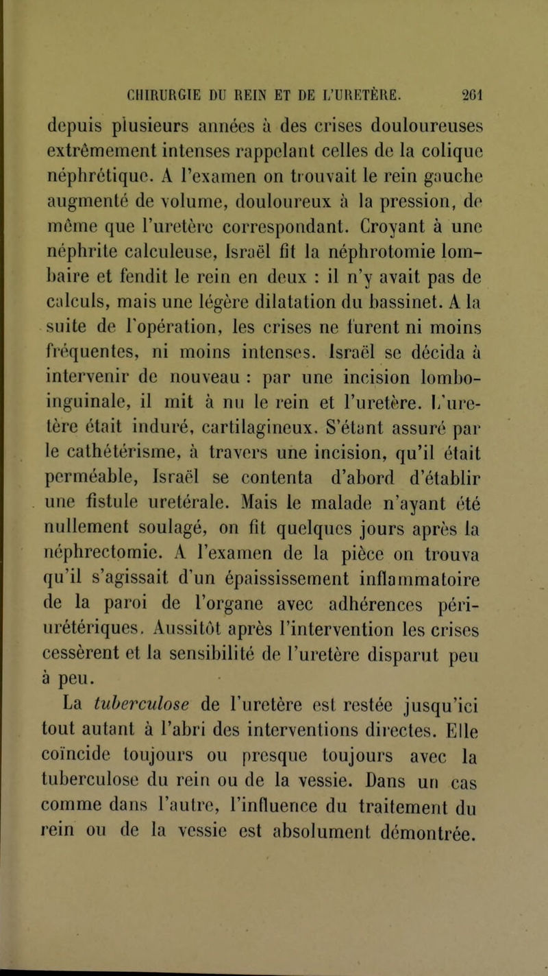 depuis plusieurs années h des crises douloureuses extrêmement intenses rappelant celles de la colique néphrétique. A l'examen on trouvait le rein gauche augmenté de volume, douloureux à la pression, de même que l'uretère correspondant. Croyant à une néphrite calculeuse, Israël fit la néphrotomie lom- baire et fendit le rein en deux : il n'y avait pas de calculs, mais une légère dilatation du bassinet. A la suite de l'opération, les crises ne lurent ni moins fréquentes, ni moins intenses. Israël se décida à intervenir de nouveau : par une incision lombo- inguinale, il mit à nn le rein et l'uretère, l'ure- tère était induré, cartilagineux. S'étant assuré par le cathétérisme, à travers une incision, qu'il était perméable, Israël se contenta d'abord d'établir une fistule uretérale. Mais le malade n'ayant été nullement soulagé, on fit quelques jours après la néphrectomie. A l'examen de la pièce on trouva qu'il s'agissait d'un épaississement inflammatoire de la paroi de l'organe avec adhérences péri- iirétériques. Aussitôt après l'intervention les crises cessèrent et la sensibilité de l'uretère disparut peu à peu. La tuberculose de l'uretère est restée jusqu'ici tout autant à l'abri des interventions diiectes. Elle coïncide toujours ou presque toujours avec la tuberculose du rein ou de la vessie. Dans un cas comme dans l'autre, l'influence du traitement du rein ou de la vessie est absolument démontrée.