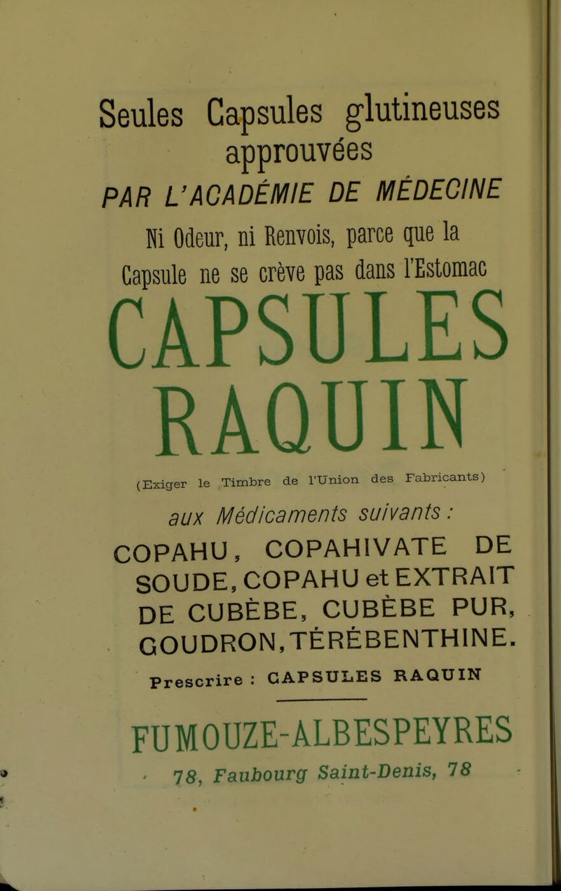 Seules Capsules glutineuses approuvées PAR UACADÉMIE DE MÉDECINE Ni Odeur, ni Renvois, parce que la Capsule ne se crève pas dans l'Estomac CAPSULES RAQUIN (Exiger le Timbre de l'Union des Fabricants) aux Médicaments suivants: COPAHU, COPAHIVATE DE SOUDE, COPAHU et EXTRAIT DE CUBÈBE, CUBÈBE PUR, GOUDRON,TÉRÉBENTHINE. Prescrire : CAPSULES RAQUIN FUMOUZE-ALBESPEYRES ' 78, Faubourg Saint-Denis, 78