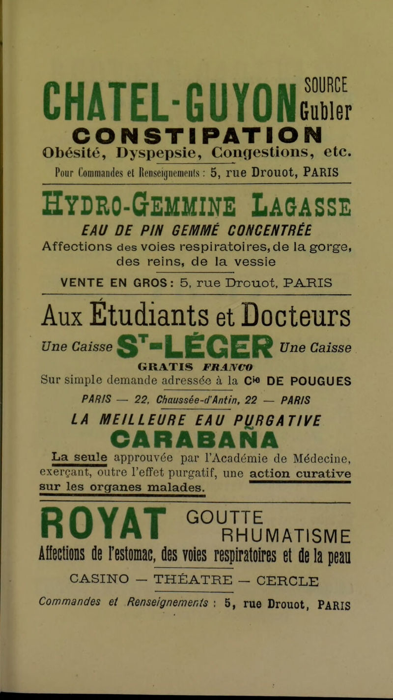 chatel-guyons CONSTIPATIO-- Obésité, Dyspepsie, Congestions, etc. Pour (lommaiides et RenseiynciiiPiils : 5, rue Drouot, PARIS Hydeo-Gemmine Lagasse EAU DE PIN GEMMÉ CONCENTRÉE Affections des voies respiratoires, de la gorge, des reins, de la vessie VENTE EN GROS: 5, rue Drouot. PARIS Aux Etudiants et Docteurs Une Caisse S*LEGER Caisse GRATIS JFRAIVerO Sur simple demande adressd-e à la C»« DE POUGUES PAR/S — 22, Chaussée-d'Aniin, 22 — PARIS LA MEILLEURE EAU PURGATIVE CARABANA La seule approuvée par l'Académie de Médecine, exerçjint, outre l'effet purgatif, une action curative sur les organes malades. —— RHYAT GOUTTE ni/ I M I RHUMATISME Affections de restomac, des voies respiratoires et de la peau CASINO — THÉÂTRE — CERCLE Commandes et Renseignements : 5, rue Drouot, PARIS