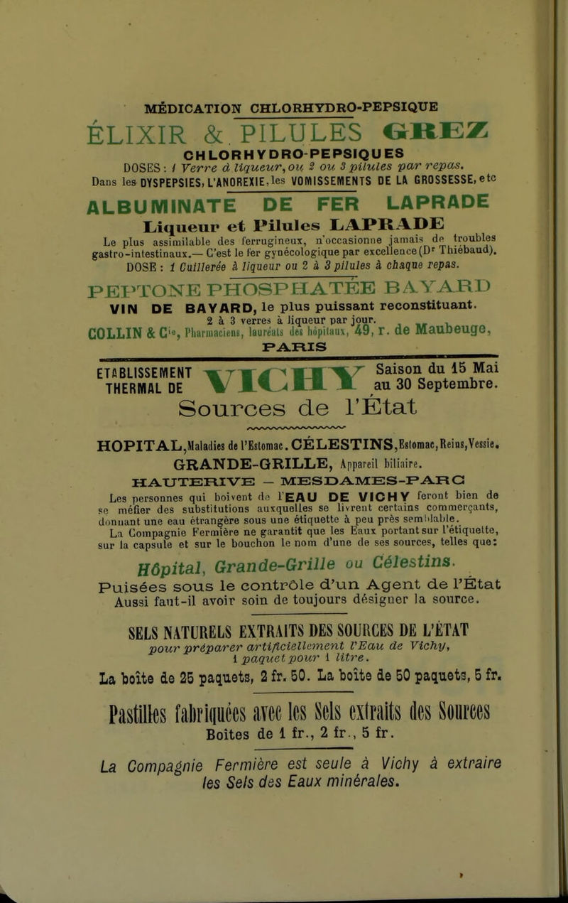 MÉDICATION CHLORHYDRO-PEPSIQUE ELIXIR & PILULES CHLORHYDRO-PEPSIQUES DOSES : / Verre d liqueur, ou 3 ou 3 pilules par repas. Dans les DYSPEPSIES, L'ANOREXIE,les VOIttlSSEMENTS DE U GROSSESSE, etc ALBUIVIINATÊ DE FER LAPRADE Oqueur et Pilules LAPRADE Le plus assimilable des lerrugineux, n'occasionne jamais dp troubles gastro-intestinaux.—C'est le 1er gynécologique par excellence (D' Tluebaud). DOSE : 1 CaiUerêe à liqueur ou 2 à 3 pilules à chaque repas. PJEPTONE PHOSPHATÉE B A.YARD VIN DE BAYARD, le plus puissant reconstituant. 2 à 3 verres à liqueur par jour. , „ v, CÛLLIN & C'S riianuaciens, lauréats Jet liopilaiix, 49, r. de Mauoeuge, PARIS ETABLISSEMENT mTT^^M%^ '^^^J*^^ THERMAL DE V JLf^lX JÊL au 30 Septembre. Sources de l'État HOPITAL,Maladies de l'Estomac. CÉLESTINS,E8lomae,Reins,Ye8sie. GRANDE-GRILLE, Appareil bili;iire. HAXJTERIVE — MESDAMES-F* ARG Les personnes qui boivent de l'EAU DE VICHY feront bien de se méfier des substitutions auxquelles se livrent certains commerçants, donnant une eau étrangère sous une étiquette à peu près semMaljle. La Compagnie Fermière ne garantit que les Eaux portant sur l'étiquette, sur la capsule et sur le bouchon le nom d'une de ses sources, telles que: Hôpital Grande-Grille ou Célestins. Puisées sous le contrôle d'un Agent de l'État Aussi faut-il avoir soin de toujours désigner la source. SELS NATURELS EXTRAITS DES SOURCES DE L'ÉTAT pour préparer artificiellement l'Eau de Vichy, l paquet pour 1 litre. La boîte de 25 paquets, 2 fr. 50. La boîte de 50 paquets, 5 fr. Pastilles faliriiiuécs avec les Sels extraits des Sources Boites de 1 fr., 2 fr , 5 fr. La Compagnie Fermière est seule à Viciiy à extraire les Sels dôs Eaux minérales.