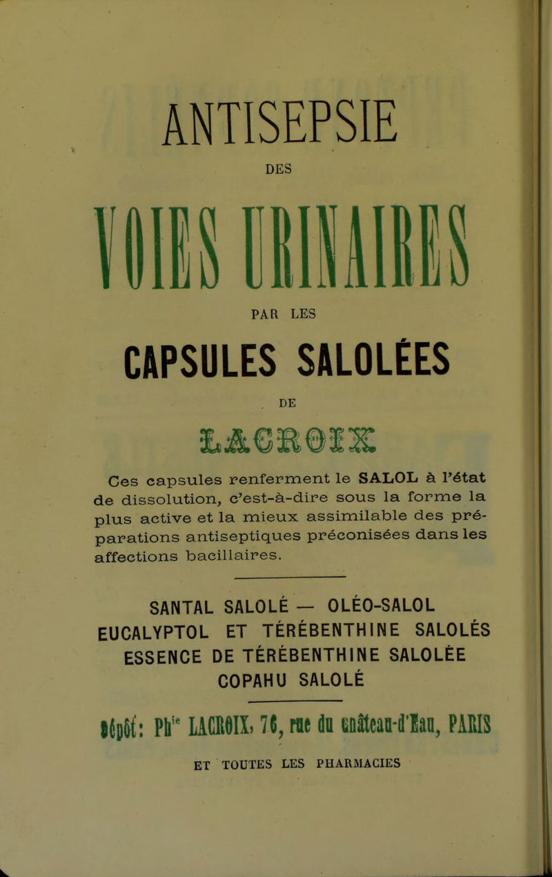 ANTISEPSIE DES PAR LES CAPSULES SALOLEES , DE Ces capsules renferment le SALOL à l'état de dissolution, c'est-à-dire sous la forme la plus active et la mieux assimilable des pré- parations antiseptiques préconisées dans les affections bacillaires. SANTAL SALOLÉ — OLÉO-SALOL EUCALYPTOL ET TÉRÉBENTHINE SALOLÉS ESSENCE DE TÉRÉBENTHINE SALOLÈE COPAHU SALOLÉ |{o8t: Pli'* LACI18IL 7{, m du eDîtcan-dlan, PAEIS