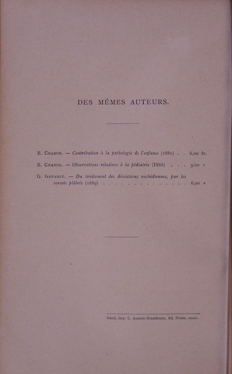 DES MEMES AUTEURS. E. Charon. — Contribution à la pathologie de Venfance (1881) . . E. Charon. — Observations relatives à la pédiatrie (1886) . . . G. Gevaert. — Du traitement des déviations rachidiennes, par les corsets plâtrés (1889) 6.00 fr. 3.00 » 6.00 » Gand, imp. C. Aunoot-Braeckman, Ad. Hostc, sucer.