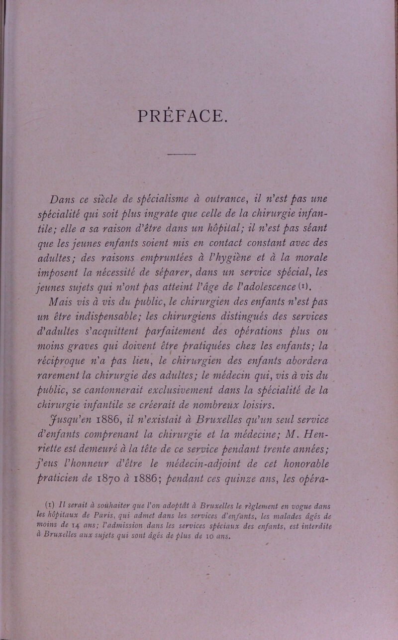 PRÉFACE. Dans ce sïècle de spécialisme à outrance, il n'est pas une spécialité qui soit plus ingrate que celle de la chirurgie infan- tile; elle a sa raison d'être dans un hôpital; il n'est pas séant que les jeunes enfants soient mis en contact constant avec des adultes; des raisons empruntées à l'hygiène et à la morale imposent la nécessité de séparer, dans un service spécial, les jeunes sujets qui n'ont pas atteint l'âge de Vadolescence U). Mais vis à vis du public, le chirurgien des enfants n'est pas un être indispensable ; les chirurgiens distingués des services d'adultes s'acquittent parfaitement des opérations plus ou moins graves qui doivent être pratiquées chez les enfants; la réciproque n'a pas lieu, le chirurgien des enfants abordera rarement la chirurgie des adultes; le médecin qui, vis à vis du public, se cantonnerait exclusivement dans la spécialité de la chirurgie infantile se créerait de nombreux loisirs. Jusqu'en 1886, il n'existait à Bruxelles qu'un seul service d'enfants comprenant la chirurgie et la médecine; M. Hen- riette est demeuré à la tête de ce service pendant trente années; j'eus l'honneur d'être le médecin-adjoint de cet honorable praticien de 1870 à 1886; pendant ces quinze ans, les opéra- (1) II serait à souhaiter que l'on adoptât à Bruxelles le règlement en vogue dans les hôpitaux de Paris, qui admet dans les services d'enfants, les malades âgés de moins de 14 ans; l'admission dans les services spéciaux des enfants, est interdite