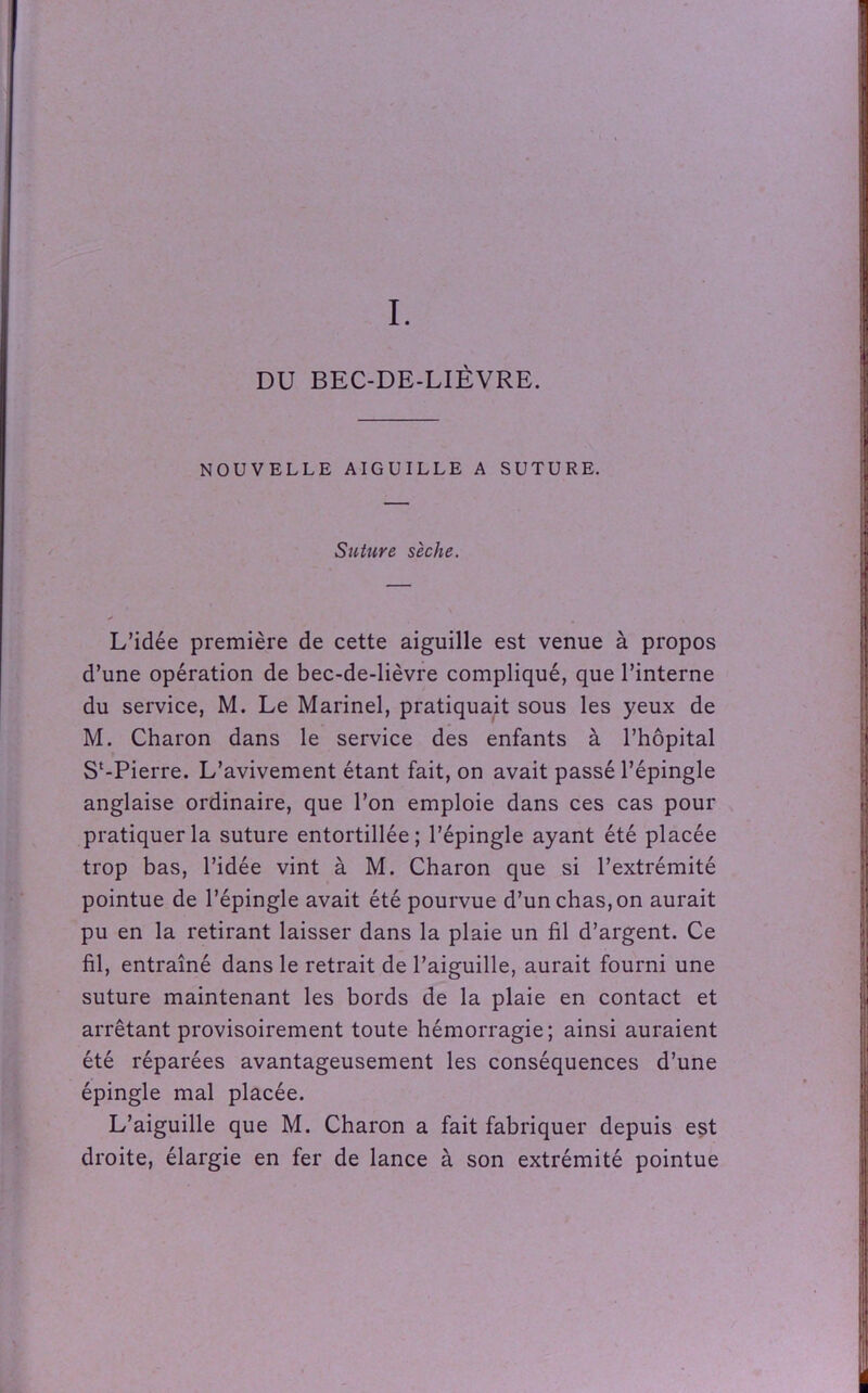 DU BEC-DE-LIÈVRE. NOUVELLE AIGUILLE A SUTURE. Suture sèche. L’idée première de cette aiguille est venue à propos d’une opération de bec-de-lièvre compliqué, que l’interne du service, M. Le Marinel, pratiquait sous les yeux de M. Charon dans le service des enfants à l’hôpital S‘-Pierre. L’avivement étant fait, on avait passé l’épingle anglaise ordinaire, que l’on emploie dans ces cas pour pratiquer la suture entortillée; l’épingle ayant été placée trop bas, l’idée vint à M. Charon que si l’extrémité pointue de l’épingle avait été pourvue d’un chas, on aurait pu en la retirant laisser dans la plaie un fil d’argent. Ce fil, entraîné dans le retrait de l’aiguille, aurait fourni une suture maintenant les bords de la plaie en contact et arrêtant provisoirement toute hémorragie; ainsi auraient été réparées avantageusement les conséquences d’une épingle mal placée. L’aiguille que M. Charon a fait fabriquer depuis est droite, élargie en fer de lance à son extrémité pointue