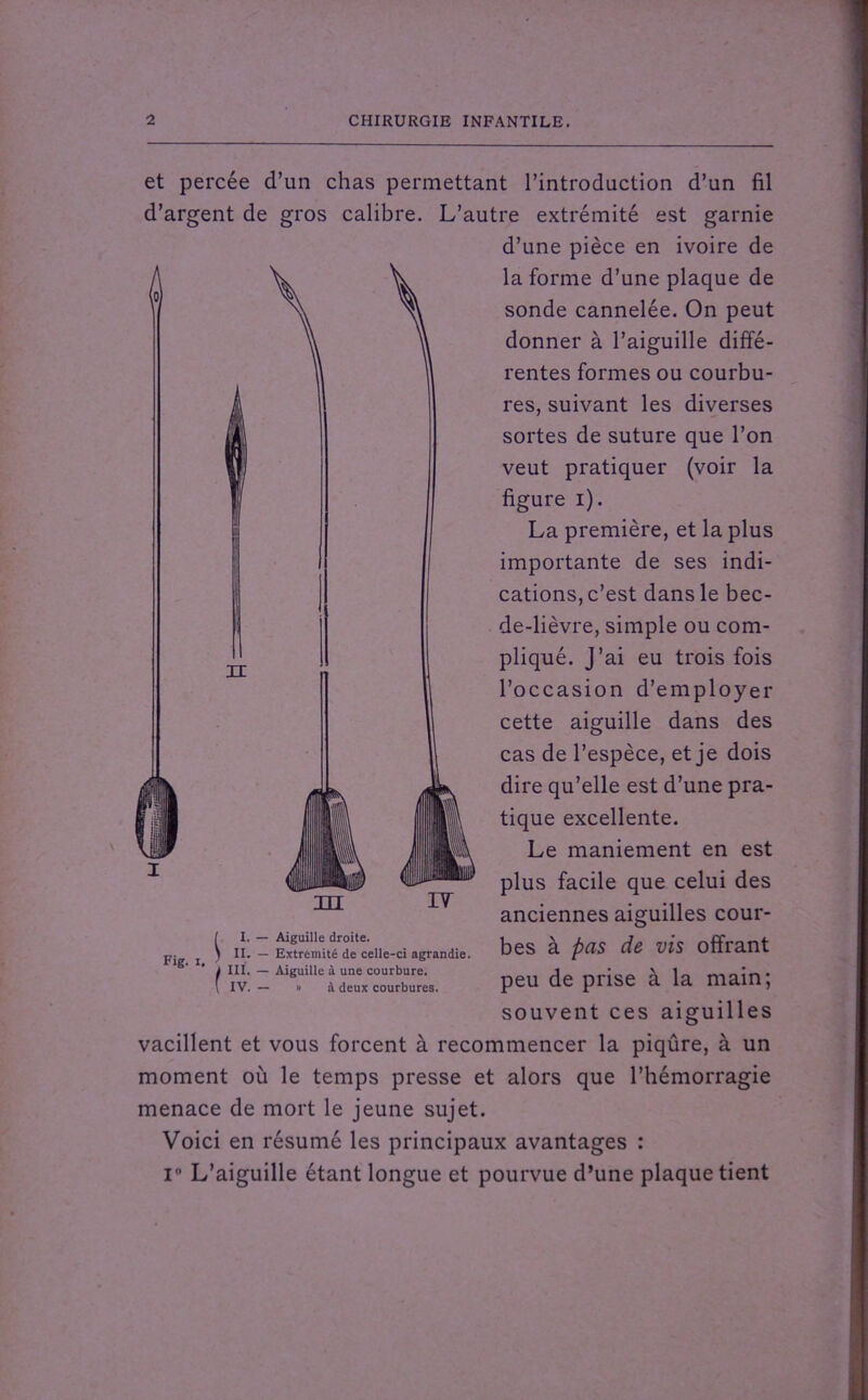 et percée d’un chas permettant l’introduction d’un fil d’argent de gros calibre. L’autre extrémité est garnie d’une pièce en ivoire de la forme d’une plaque de sonde cannelée. On peut donner à l’aiguille diffé- rentes formes ou courbu- res, suivant les diverses sortes de suture que l’on veut pratiquer (voir la figure i). La première, et la plus importante de ses indi- cations, c’est dans le bec- de-lièvre, simple ou com- pliqué. J’ai eu trois fois l’occasion d’employer cette aiguille dans des cas de l’espèce, et je dois dire qu’elle est d’une pra- tique excellente. Le maniement en est plus facile que celui des anciennes aiguilles cour- bes à pas de vis offrant peu de prise à la main; souvent ces aiguilles vacillent et vous forcent à recommencer la piqûre, à un moment où le temps presse et alors que l’hémorragie menace de mort le jeune sujet. Voici en résumé les principaux avantages : i° L’aiguille étant longue et pourvue d’une plaque tient III / I. — Aiguille droite, j j \ II. — Extrémité de celle-ci agrandie. Fig, ( III. — Aiguille à une courbure. IV. - à deux courbures.