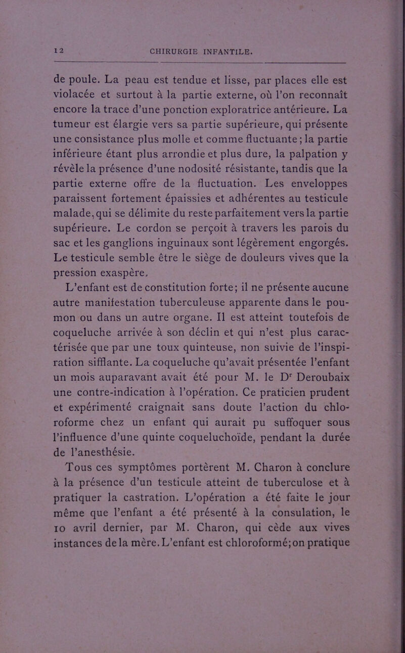 de poule. La peau est tendue et lisse, par places elle est violacée et surtout à la partie externe, où l’on reconnaît encore la trace d’une ponction exploratrice antérieure. La tumeur est élargie vers sa partie supérieure, qui présente une consistance plus molle et comme fluctuante ; la partie inférieure étant plus arrondie et plus dure, la palpation y révèle la présence d’une nodosité résistante, tandis que la partie externe offre de la fluctuation. Les enveloppes paraissent fortement épaissies et adhérentes au testicule malade, qui se délimite du reste parfaitement vers la partie supérieure. Le cordon se perçoit à travers les parois du sac et les ganglions inguinaux sont légèrement engorgés. Le testicule semble être le siège de douleurs vives que la pression exaspère. L’enfant est de constitution forte; il ne présente aucune autre manifestation tuberculeuse apparente dans le pou- mon ou dans un autre organe. Il est atteint toutefois de coqueluche arrivée à son déclin et qui n’est plus carac- térisée que par une toux quinteuse, non suivie de l’inspi- ration sifflante. La coqueluche qu’avait présentée l’enfant un mois auparavant avait été pour M. le Dr Deroubaix une contre-indication à l’opération. Ce praticien prudent et expérimenté craignait sans doute l’action du chlo- roforme chez un enfant qui aurait pu suffoquer sous l’influence d’une quinte coqueluchoïde, pendant la durée de l’anesthésie. Tous ces symptômes portèrent M. Charon à conclure à la présence d’un testicule atteint de tuberculose et à pratiquer la castration. L’opération a été faite le jour même que l’enfant a été présenté à la consulation, le io avril dernier, par M. Charon, qui cède aux vives instances delà mère.L’enfant est chloroformé;on pratique