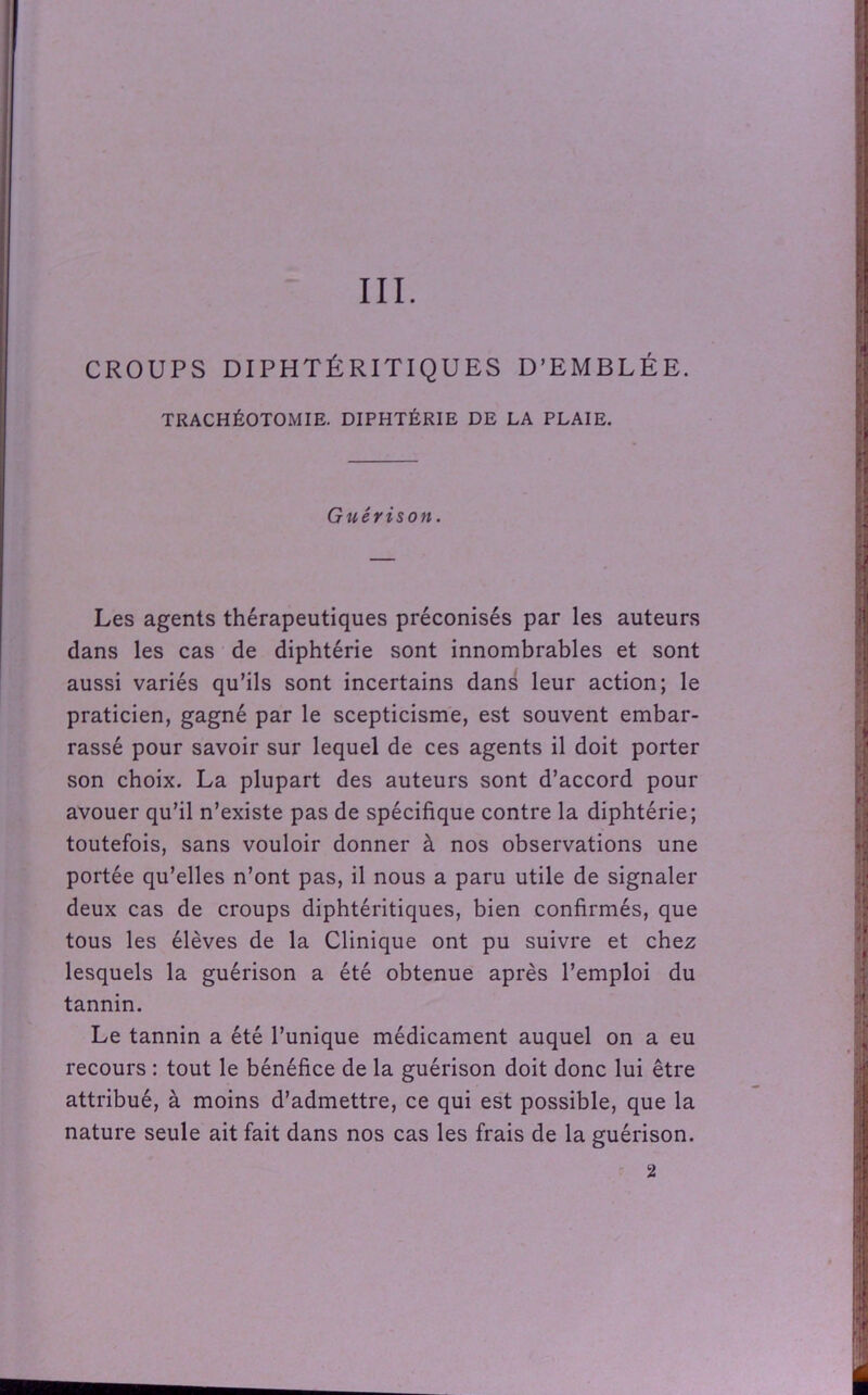 III. CROUPS DIPHTÉRITIQUES D’EMBLÉE. TRACHÉOTOMIE. DIPHTÉRIE DE LA PLAIE. Guérison. Les agents thérapeutiques préconisés par les auteurs dans les cas de diphtérie sont innombrables et sont aussi variés qu’ils sont incertains dans leur action; le praticien, gagné par le scepticisme, est souvent embar- rassé pour savoir sur lequel de ces agents il doit porter son choix. La plupart des auteurs sont d’accord pour avouer qu’il n’existe pas de spécifique contre la diphtérie; toutefois, sans vouloir donner à nos observations une portée qu’elles n’ont pas, il nous a paru utile de signaler deux cas de croups diphtéritiques, bien confirmés, que tous les élèves de la Clinique ont pu suivre et chez lesquels la guérison a été obtenue après l’emploi du tannin. Le tannin a été l’unique médicament auquel on a eu recours : tout le bénéfice de la guérison doit donc lui être attribué, à moins d’admettre, ce qui est possible, que la nature seule ait fait dans nos cas les frais de la guérison. 2