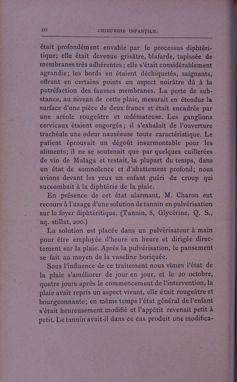 était profondément envahie par le processus diphtéri- tique; elle était devenue grisâtre, blafarde, tapissée de membranes très adhérentes ; elle s’était considérablement agrandie; les bords en étaient déchiquetés, saignants, offrant en certains points un aspect noirâtre dû à la putréfaction des fausses membranes. La perte de sub- stance, au niveau de cette plaie, mesurait en étendue la surface d’une pièce de deux francs et était encadrée par une aréole rougeâtre et œdémateuse. Les ganglions cervicaux étaient engorgés ; il s’exhalait de l’ouverture trachéale une odeur nauséeuse toute caractéristique. Le patient éprouvait un dégoût insurmontable pour les aliments; il ne se soutenait que par quelques cuillerées de vin de Malaga et restait, la plupart du temps, dans un état de somnolence et d’abattement profond; nous avions devant les yeux un enfant guéri du croup qui succombait à la diphtérie de la plaie. En présence de cet état alarmant, M. Charon eut recours à l’usage d’une solution de tannin en pulvérisation sur le foyer diphtéritique. (Tannin, 8, Glycérine, Q. S., aq. stillat, 200.) La solution est placée dans un pulvérisateur à main pour être employée d’heure en heure et dirigée direc- tement sur la plaie. Après la pulvérisation, le pansement se fait au moyen de la vaseline boriquée. Sous l’influence de ce traitement nous vîmes l’état de la plaie s’améliorer de jour en jour, et le 20 octobre, quatre jours après le commencement de l’intervention, la plaie avait repris un aspect vivant, elle était rougeâtre et bourgeonnante; en même temps l’état général de l’enfant s’était heureusement modifié et l’appétit revenait petit à petit. Le tannin avait-il dans ce cas produit une modifica-