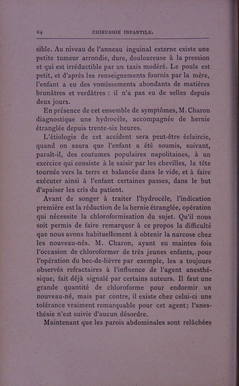 sible. Au niveau de l’anneau inguinal externe existe une petite tumeur arrondie, dure, douloureuse à la pression et qui est irréductible par un taxis modéré. Le pouls est petit, et d’après les renseignements fournis par la mère, l’enfant a eu des vomissements abondants de matières brunâtres et verdâtres : il n’a pas eu de selles depuis deux jours. En présence de cet ensemble de symptômes, M. Charon diagnostique une hydrocèle, accompagnée de hernie étranglée depuis trente-six heures. L’étiologie de cet accident sera peut-être éclaircie, quand on saura que l’enfant a été soumis, suivant, paraît-il, des coutumes populaires napolitaines, à un exercice qui consiste à le saisir par les chevilles, la tête tournée vers la terre et balancée dans le vide, et à faire exécuter ainsi à l’enfant certaines passes, dans le but d’apaiser les cris du patient. Avant de songer à traiter l’hydrocèle, l’indication première est la réduction de la hernie étranglée, opération qui nécessite la chloroformisation du sujet. Qu’il nous soit permis de faire remarquer à ce propos la difficulté que nous avons habituellement à obtenir la narcose chez les nouveau-nés. M. Charon, ayant eu maintes fois l’occasion de chloroformer de très jeunes enfants, pour l’opération du bec-de-lièvre par exemple, les a toujours observés réfractaires à l’influence de l’agent anesthé- sique, fait déjà signalé par certains auteurs. Il faut une grande quantité de chloroforme pour endormir un nouveau-né, mais par contre, il existe chez celui-ci une tolérance vraiment remarquable pour cet agent; l’anes- thésie n’est suivie d’aucun désordre. Maintenant que les parois abdominales sont relâchées