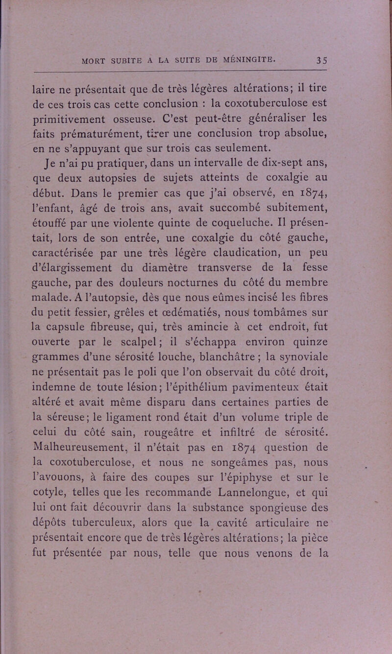 laire ne présentait que de très légères altérations; il tire de ces trois cas cette conclusion : la coxotuberculose est primitivement osseuse. C’est peut-être généraliser les faits prématurément, tirer une conclusion trop absolue, en ne s’appuyant que sur trois cas seulement. Je n’ai pu pratiquer, dans un intervalle de dix-sept ans, que deux autopsies de sujets atteints de coxalgie au début. Dans le premier cas que j’ai observé, en 1874, l’enfant, âgé de trois ans, avait succombé subitement, étouffé par une violente quinte de coqueluche. Il présen- tait, lors de son entrée, une coxalgie du côté gauche, caractérisée par une très légère claudication, un peu d’élargissement du diamètre transverse de la fesse gauche, par des douleurs nocturnes du côté du membre malade. A l’autopsie, dès que nous eûmes incisé les fibres du petit fessier, grêles et œdématiés, nous tombâmes sur la capsule fibreuse, qui, très amincie à cet endroit, fut ouverte par le scalpel ; il s’échappa environ quinze grammes d’une sérosité louche, blanchâtre ; la synoviale ne présentait pas le poli que l’on observait du côté droit, indemne de toute lésion; l’épithélium pavimenteux était altéré et avait même disparu dans certaines parties de la séreuse; le ligament rond était d’un volume triple de celui du côté sain, rougeâtre et infiltré de sérosité. Malheureusement, il n’était pas en 1874 question de la coxotuberculose, et nous ne songeâmes pas, nous l’avouons, à faire des coupes sur l’épiphyse et sur le cotyle, telles que les recommande Lannelongue, et qui lui ont fait découvrir dans la substance spongieuse des dépôts tuberculeux, alors que la cavité articulaire ne présentait encore que de très légères altérations; la pièce fut présentée par nous, telle que nous venons de la