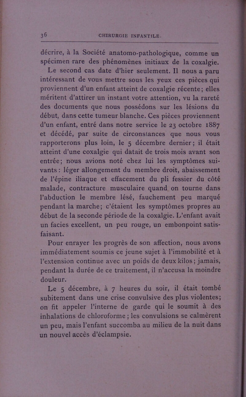 décrire, à la Société anatomo-pathologique, comme un spécimen rare des phénomènes initiaux de la coxalgie. Le second cas date d’hier seulement. Il nous a paru intéressant de vous mettre sous les yeux ces pièces qui proviennent d’un enfant atteint de coxalgie récente; elles méritent d’attirer un instant votre attention, vu la rareté des documents que nous possédons sur les lésions du début, dans cette tumeur blanche. Ces pièces proviennent d’un enfant, entré dans notre service le 23 octobre 1887 et décédé, par suite de circonstances que nous vous rapporterons plus loin, le 5 décembre dernier ; il était atteint d’une coxalgie qui datait de trois mois avant son entrée; nous avions noté chez lui les symptômes sui- vants : léger allongement du membre droit, abaissement de l’épine iliaque et effacement du pli fessier du côté malade, contracture musculaire quand on tourne dans l’abduction le membre lésé, fauchement peu marqué pendant la marche; c’étaient les symptômes propres au début de la seconde période de la coxalgie. L’enfant avait un faciès excellent, un peu rouge, un embonpoint satis- faisant. Pour enrayer les progrès de son affection, nous avons immédiatement soumis ce jeune sujet à l’immobilité et à l’extension continue avec un poids de deux kilos; jamais, pendant la durée de ce traitement, il n’accusa la moindre douleur. Le 5 décembre, à 7 heures du soir, il était tombé subitement dans une crise convulsive des plus violentes; on fit appeler l’interne de garde qui le soumit à des inhalations de chloroforme ; les convulsions se calmèrent un peu, mais l’enfant succomba au milieu de la nuit dans un nouvel accès d’éclampsie.