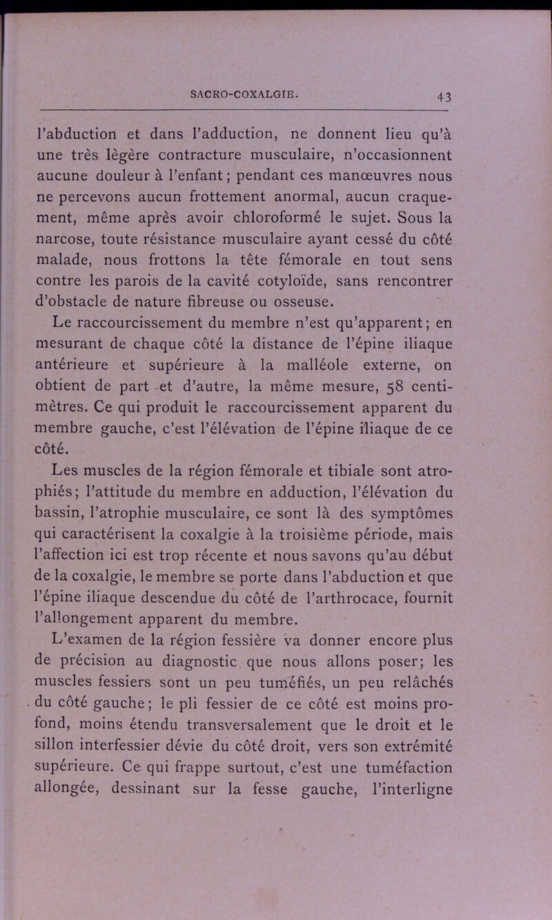 l’abduction et dans l’adduction, ne donnent lieu qu’à une très légère contracture musculaire, n’occasionnent aucune douleur à l’enfant; pendant ces manœuvres nous ne percevons aucun frottement anormal, aucun craque- ment, même après avoir chloroformé le sujet. Sous la narcose, toute résistance musculaire ayant cessé du côté malade, nous frottons la tête fémorale en tout sens contre les parois de la cavité cotyloïde, sans rencontrer d’obstacle de nature fibreuse ou osseuse. Le raccourcissement du membre n’est qu’apparent; en mesurant de chaque côté la distance de l’épine iliaque antérieure et supérieure à la malléole externe, on obtient de part et d’autre, la même mesure, 58 centi- mètres. Ce qui produit le raccourcissement apparent du membre gauche, c’est l’élévation de l’épine iliaque de ce côté. Les muscles de la région fémorale et tibiale sont atro- phiés; l’attitude du membre en adduction, l’élévation du bassin, l’atrophie musculaire, ce sont là des symptômes qui caractérisent la coxalgie à la troisième période, mais l’affection ici est trop récente et nous savons qu’au début de la coxalgie, le membre se porte dans l’abduction et que l’épine iliaque descendue du côté de l’arthrocace, fournit l’allongement apparent du membre. L’examen de la région fessière va donner encore plus de précision au diagnostic que nous allons poser; les muscles fessiers sont un peu tuméfiés, un peu relâchés du côté gauche; le pli fessier de ce côté est moins pro- fond, moins étendu transversalement que le droit et le sillon interfessier dévie du côté droit, vers son extrémité supérieure. Ce qui frappe surtout, c’est une tuméfaction allongée, dessinant sur la fesse gauche, l’interligne