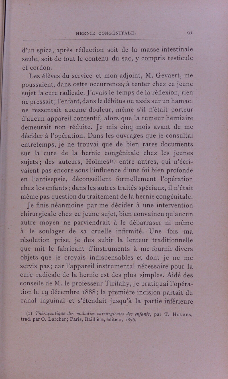 d’un spica, après réduction soit de la masse intestinale seule, soit de tout le contenu du sac, y compris testicule et cordon. Les élèves du service et mon adjoint, M. Gevaert, me poussaient, dans cette occurrence; à tenter chez ce jeune sujet la cure radicale. J’avais le temps de la réflexion, rien ne pressait ; l’enfant, dans le débitus ou assis sur un hamac, ne ressentait aucune douleur, même s’il n'était porteur d’aucun appareil contentif, alors que la tumeur herniaire demeurait non réduite. Je mis cinq mois avant de me décider à l’opération. Dans les ouvrages que je consultai entretemps, je ne trouvai que de bien rares documents sur la cure de la hernie congénitale chez les jeunes sujets; des auteurs, Holmes!1) entre autres, qui n’écri- vaient pas encore sous l’influence d’une foi bien profonde en l’antisepsie, déconseillent formellement l’opération chez les enfants; dans les autres traités spéciaux, il n’était même pas question du traitement de la hernie congénitale. Je finis néanmoins par me décider à une intervention chirurgicale chez ce jeune sujet, bien convaincu qu’aucun autre moyen ne parviendrait à le débarraser ni même à le soulager de sa cruelle infirmité. Une fois ma résolution prise, je dus subir la lenteur traditionnelle que mit le fabricant d’instruments à me fournir divers objets que je croyais indispensables et dont je ne me servis pas; car l’appareil instrumental nécessaire pour la cure radicale de la hernie est des plus simples. Aidé des conseils de M. le professeur Tirifahy, je pratiquai l’opéra- tion le 19 décembre 1888; la première incision partait du canal inguinal et s’étendait jusqu’à la partie inférieure (1) Thérapeutique des maladies chirurgicales des enfants, par T. Holmes, trad.parO. Larcher; Paris, Baillière, éditeur, 1876.