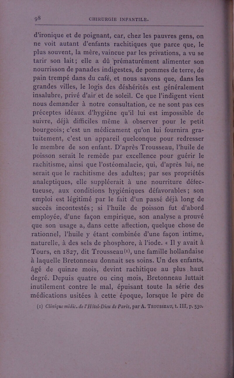 d’ironique et de poignant, car, chez les pauvres gens, on ne voit autant d’enfants rachitiques que parce que, le plus souvent, la mère, vaincue par les privations, a vu se tarir son lait ; elle a dû prématurément alimenter son nourrisson de panades indigestes, de pommes de terre, de pain trempé dans du café, et nous savons que, dans les grandes villes, le logis des déshérités est généralement insalubre, privé d’air et de soleil. Ce que l’indigent vient nous demander à notre consultation, ce ne sont pas ces préceptes idéaux d’hygiène qu’il lui est impossible de suivre, déjà difficiles même à observer pour le petit bourgeois; c’est un médicament qu’on lui fournira gra- tuitement, c’est un appareil quelconque pour redresser le membre de son enfant. D’après Trousseau, l’huile de poisson serait le remède par excellence pour guérir le rachitisme, ainsi que l’ostéomalacie, qui, d’après lui, ne serait que le rachitisme des adultes; par ses propriétés analeptiques, elle suppléerait à une nourriture défec- tueuse, aux conditions hygiéniques défavorables ; son emploi est légitimé par le fait d’un passé déjà long de succès incontestés ; si l’huile de poisson fut d’abord employée, d’une façon empirique, son analyse a prouvé que son usage a, dans cette affection, quelque chose de rationnel, l’huile y étant combinée d’une façon intime, naturelle, à des sels de phosphore, à l’iode. « Il y avait à Tours, en 1827, dit Trousseau!1), une famille hollandaise à laquelle Bretonneau donnait ses soins. Un des enfants, âgé de quinze mois, devint rachitique au plus haut degré. Depuis quatre ou cinq mois, Bretonneau luttait inutilement contre le mal, épuisant toute la série des médications usitées à cette époque, lorsque le père de (1) Clinique médic. de VHôtel-Dieu de Paris, par A. Trousseau, t. III, p. 530.