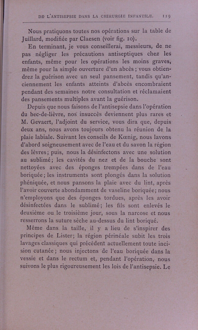 Nous pratiquons toutes nos opérations sur la table de Juillard, modifiée par Claesen (voir fig. 10). En terminant, je vous conseillerai, messieurs, de ne pas négliger les précautions antiseptiques chez les enfants, même pour les opérations les moins graves, même pour la simple ouverture d’un abcès ; vous obtien- drez la guérison avec un seul pansement, tandis qu’an- ciennement les enfants atteints d’abcès encombraient pendant des semaines notre consultation et réclamaient des pansements multiples avant la guérison. Depuis que nous faisons de l’antisepsie dans l’opération du bec-de-lièvre, nos insuccès deviennent plus rares et M. Gevaert, l’adjoint du service, vous dira que, depuis deux ans, nous avons toujours obtenu la réunion de la plaie labiale. Suivant les conseils de Kœnig, nous lavons d’abord soigneusement avec de l’eau et du savon la région des lèvres; puis, nous la désinfectons avec une solution au sublimé; les cavités du nez et de la bouche sont nettoyées avec des éponges trempées dans de l’eau boriquée; les instruments sont plongés dans la solution phéniquée, et nous pansons la plaie avec du lint, après l’avoir couverte abondamment de vaseline boriquée; nous n’employons que des éponges tordues, après les avoir désinfectées dans le sublimé; les fils sont enlevés le deuxième ou le troisième jour, sous la narcose et nous resserrons la suture sèche au-dessus du lint boriqué. Même dans la taille, il y a lieu de s’inspirer des principes de Lister; la région périnéale subit les trois lavages classiques qui précèdent actuellement toute inci- sion cutanée ; nous injectons de l’eau boriquée dans la vessie et dans le rectum et, pendant l’opération, nous suivons le plus rigoureusement les lois de l’antisepsie. Le