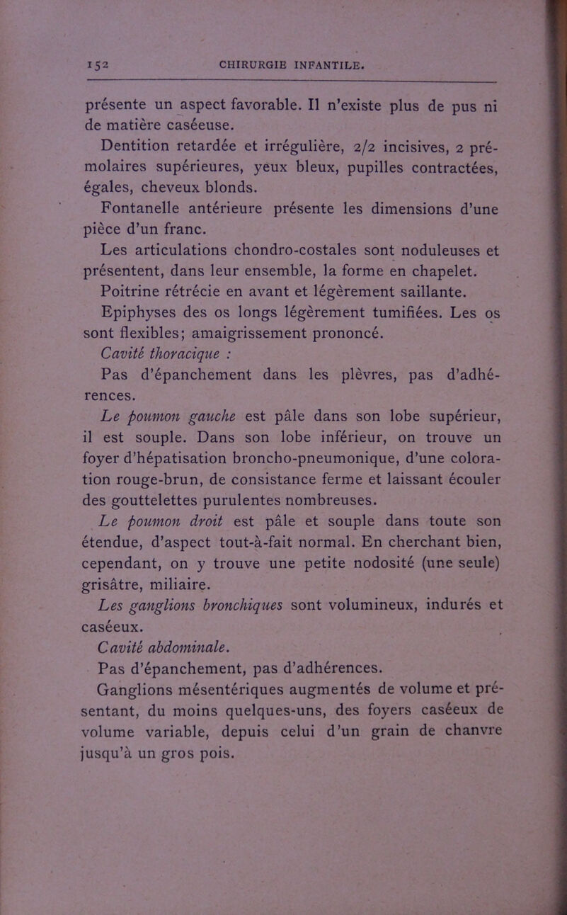 présente un aspect favorable. Il n’existe plus de pus ni de matière caséeuse. Dentition retardée et irrégulière, 2/2 incisives, 2 pré- molaires supérieures, yeux bleux, pupilles contractées, égales, cheveux blonds. Fontanelle antérieure présente les dimensions d’une pièce d’un franc. Les articulations chondro-costales sont noduleuses et présentent, dans leur ensemble, la forme en chapelet. Poitrine rétrécie en avant et légèrement saillante. Epiphyses des os longs légèrement tumifiées. Les os sont flexibles; amaigrissement prononcé. Cavité thoracique : Pas d’épanchement dans les plèvres, pas d’adhé- rences. Le poumon gauche est pâle dans son lobe supérieur, il est souple. Dans son lobe inférieur, on trouve un foyer d’hépatisation broncho-pneumonique, d’une colora- tion rouge-brun, de consistance ferme et laissant écouler des gouttelettes purulentes nombreuses. Le poumon droit est pâle et souple dans toute son étendue, d’aspect tout-à-fait normal. En cherchant bien, cependant, on y trouve une petite nodosité (une seule) grisâtre, miliaire. Les ganglions bronchiques sont volumineux, indurés et caséeux. Cavité abdominale. Pas d’épanchement, pas d’adhérences. Ganglions mésentériques augmentés de volume et pré- sentant, du moins quelques-uns, des foyers caséeux de volume variable, depuis celui d’un grain de chanvre jusqu’à un gros pois.