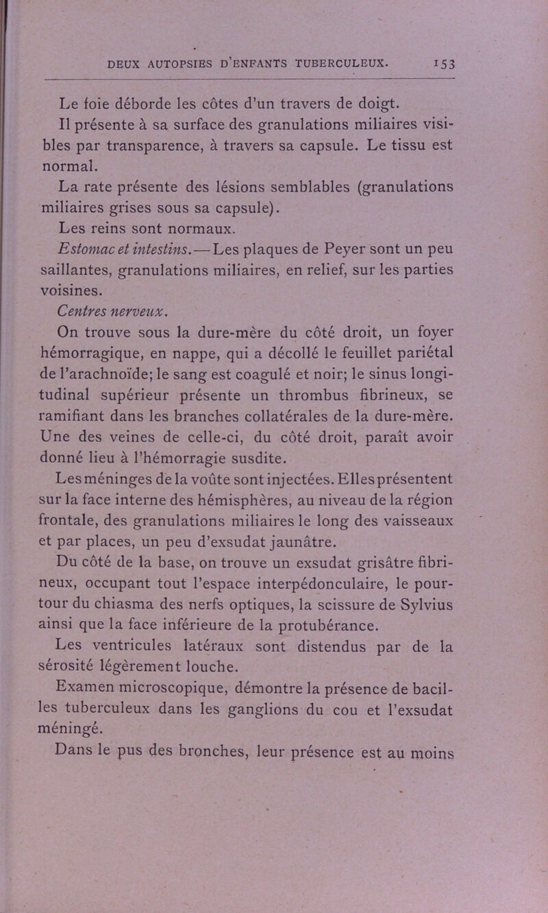 Le foie déborde les côtes d’un travers de doigt. Il présente à sa surface des granulations miliaires visi- bles par transparence, à travers sa capsule. Le tissu est normal. La rate présente des lésions semblables (granulations miliaires grises sous sa capsule). Les reins sont normaux. Estomac et intestins.—Les plaques de Peyer sont un peu saillantes, granulations miliaires, en relief, sur les parties voisines. Centres nerveux. On trouve sous la dure-mère du côté droit, un foyer hémorragique, en nappe, qui a décollé le feuillet pariétal de l’arachnoïde; le sang est coagulé et noir; le sinus longi- tudinal supérieur présente un thrombus fibrineux, se ramifiant dans les branches collatérales de la dure-mère. Une des veines de celle-ci, du côté droit, paraît avoir donné lieu à l’hémorragie susdite. Les méninges de la voûte sont injectées. Ellesprésentent sur la face interne des hémisphères, au niveau de la région frontale, des granulations miliaires le long des vaisseaux et par places, un peu d’exsudat jaunâtre. Du côté de la base, on trouve un exsudât grisâtre fibri- neux, occupant tout l’espace interpédonculaire, le pour- tour du chiasma des nerfs optiques, la scissure de Sylvius ainsi que la face inférieure de la protubérance. Les ventricules latéraux sont distendus par de la sérosité légèrement louche. Examen microscopique, démontre la présence de bacil- les tuberculeux dans les ganglions du cou et l’exsudât méningé. Dans le pus des bronches, leur présence est au moins