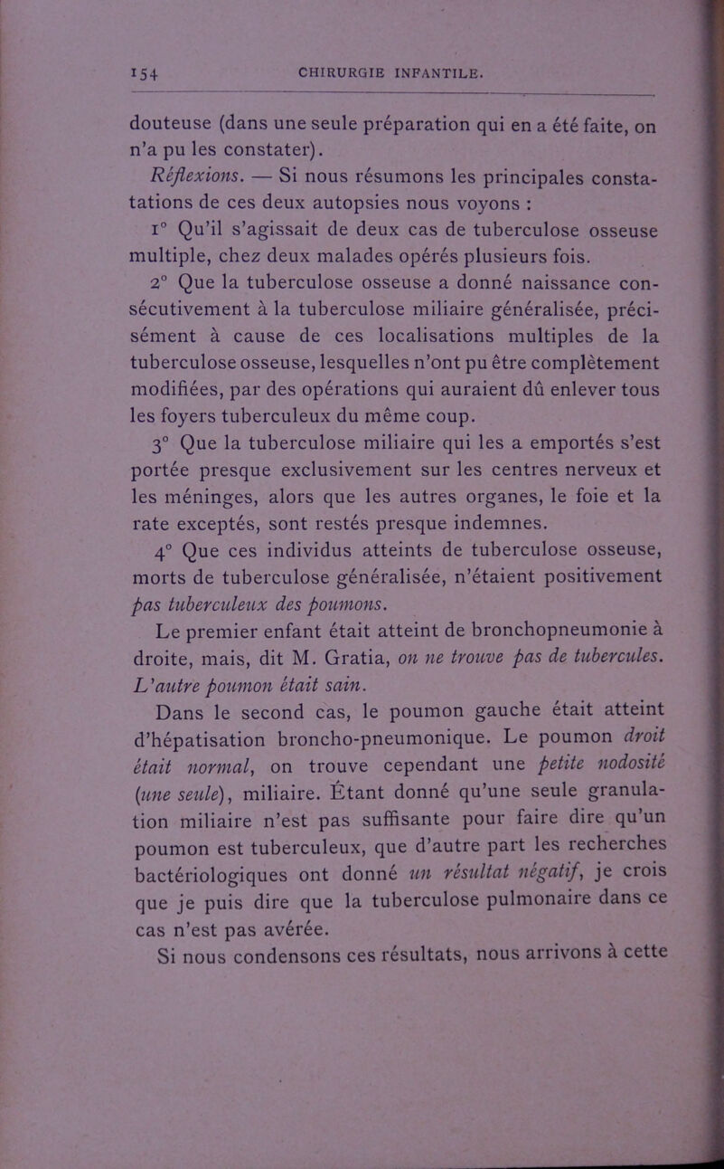 douteuse (dans une seule préparation qui en a été faite, on n’a pu les constater). Réflexions. — Si nous résumons les principales consta- tations de ces deux autopsies nous voyons : i° Qu’il s’agissait de deux cas de tuberculose osseuse multiple, chez deux malades opérés plusieurs fois. 2° Que la tuberculose osseuse a donné naissance con- sécutivement à la tuberculose miliaire généralisée, préci- sément à cause de ces localisations multiples de la tuberculose osseuse, lesquelles n’ont pu être complètement modifiées, par des opérations qui auraient dû enlever tous les foyers tuberculeux du même coup. 3° Que la tuberculose miliaire qui les a emportés s’est portée presque exclusivement sur les centres nerveux et les méninges, alors que les autres organes, le foie et la rate exceptés, sont restés presque indemnes. 4° Que ces individus atteints de tuberculose osseuse, morts de tuberculose généralisée, n’étaient positivement pas tuberculeux des poumons. Le premier enfant était atteint de bronchopneumonie à droite, mais, dit M. Gratia, on ne trouve pas de tubercules. L'autre poumon était sain. Dans le second cas, le poumon gauche était atteint d’hépatisation broncho-pneumonique. Le poumon droit était normal, on trouve cependant une petite nodosité {une seule), miliaire. Étant donné qu’une seule granula- tion miliaire n’est pas suffisante pour faire dire qu’un poumon est tuberculeux, que d’autre part les recherches bactériologiques ont donné un résultat négatif, je crois que je puis dire que la tuberculose pulmonaire dans ce cas n’est pas avérée. Si nous condensons ces résultats, nous arrivons a cette