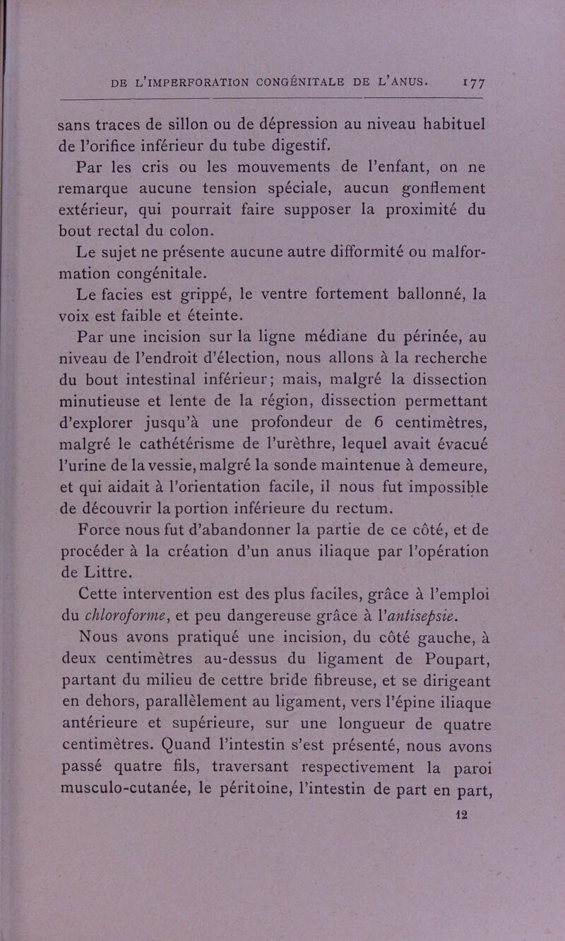 sans traces de sillon ou de dépression au niveau habituel de l’orifice inférieur du tube digestif. Par les cris ou les mouvements de l’enfant, on ne remarque aucune tension spéciale, aucun gonflement extérieur, qui pourrait faire supposer la proximité du bout rectal du colon. Le sujet ne présente aucune autre difformité ou malfor- mation congénitale. Le faciès est grippé, le ventre fortement ballonné, la voix est faible et éteinte. Par une incision sur la ligne médiane du périnée, au niveau de l’endroit d’élection, nous allons à la recherche du bout intestinal inférieur; mais, malgré la dissection minutieuse et lente de la région, dissection permettant d’explorer jusqu’à une profondeur de 6 centimètres, malgré le cathétérisme de l’urèthre, lequel avait évacué l’urine de la vessie, malgré la sonde maintenue à demeure, et qui aidait à l’orientation facile, il nous fut impossible de découvrir la portion inférieure du rectum. Force nous fut d’abandonner la partie de ce côté, et de procéder à la création d’un anus iliaque par l’opération de Littré. Cette intervention est des plus faciles, grâce à l’emploi du chloroforme, et peu dangereuse grâce à Y antisepsie. Nous avons pratiqué une incision, du côté gauche, à deux centimètres au-dessus du ligament de Poupart, partant du milieu de cettre bride fibreuse, et se dirigeant en dehors, parallèlement au ligament, vers l’épine iliaque antérieure et supérieure, sur une longueur de quatre centimètres. Quand l’intestin s’est présenté, nous avons passé quatre fils, traversant respectivement la paroi musculo-cutanée, le péritoine, l’intestin de part en part, 12