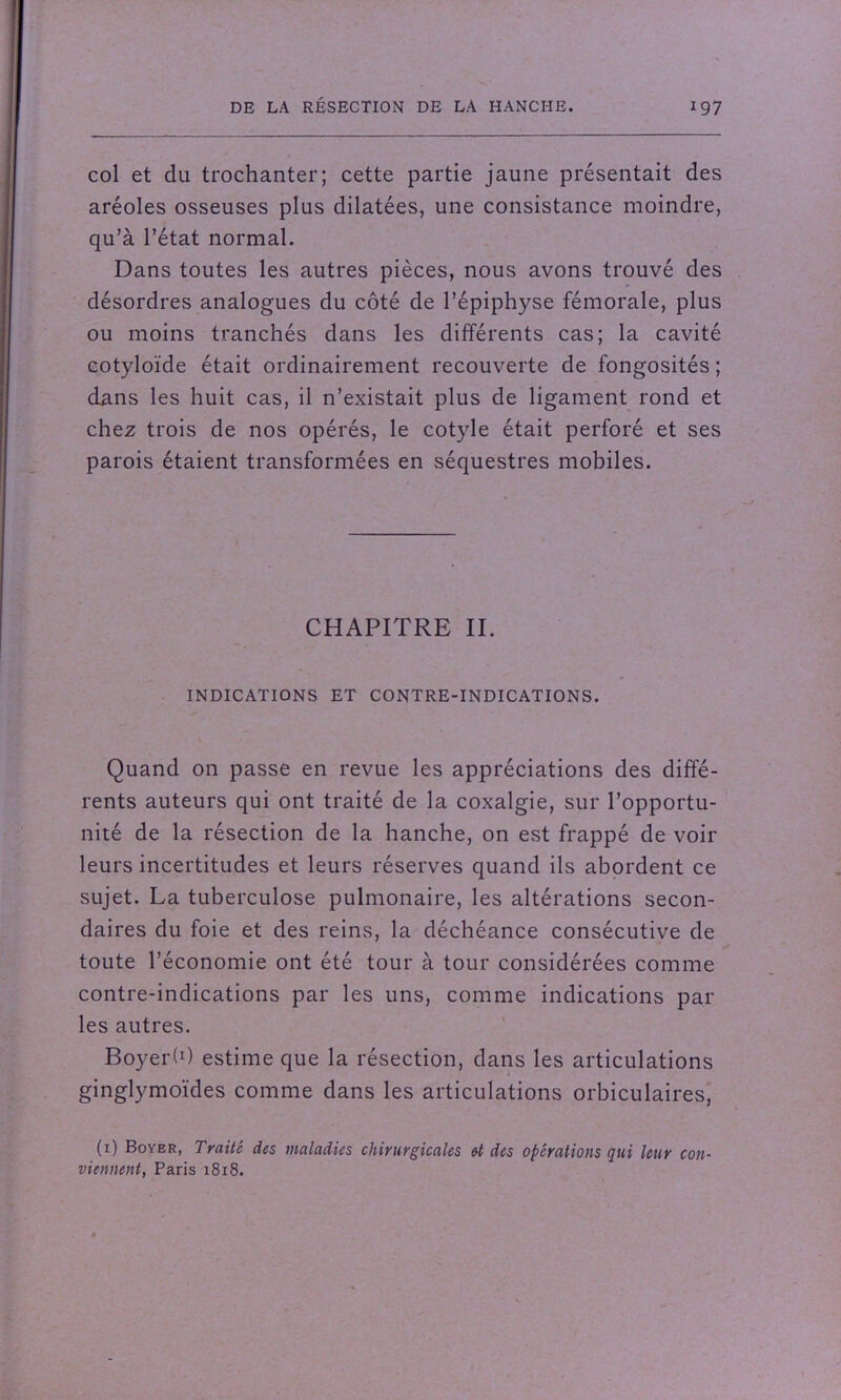 col et du trochanter; cette partie jaune présentait des aréoles osseuses plus dilatées, une consistance moindre, qu’à l’état normal. Dans toutes les autres pièces, nous avons trouvé des désordres analogues du côté de l’épiphyse fémorale, plus ou moins tranchés dans les différents cas; la cavité cotyloïde était ordinairement recouverte de fongosités ; dans les huit cas, il n’existait plus de ligament rond et chez trois de nos opérés, le cotyle était perforé et ses parois étaient transformées en séquestres mobiles. CHAPITRE II. INDICATIONS ET CONTRE-INDICATIONS. Quand on passe en revue les appréciations des diffé- rents auteurs qui ont traité de la coxalgie, sur l’opportu- nité de la résection de la hanche, on est frappé de voir leurs incertitudes et leurs réserves quand ils abordent ce sujet. La tuberculose pulmonaire, les altérations secon- daires du foie et des reins, la déchéance consécutive de toute l’économie ont été tour à tour considérées comme contre-indications par les uns, comme indications par les autres. Boyerh) estime que la résection, dans les articulations ginglymoïdes comme dans les articulations orbiculaires, (1) Boyer, Traité des maladies chirurgicales U des opérations qui leur con- viennent, Paris 1818.